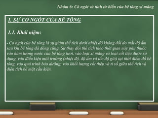 1. SỰ CO NGÓT CỦA BÊ TÔNG
1.1. Khái niệm:
- Co ngót của bê tông là sụ giảm thể tích dưới nhiệt độ không đổi do mất độ ẩm
sau khi bê tông đã đông cứng. Sự thay đổi thể tích theo thời gian này phụ thuộc
vào hàm lượng nước của bê tông tươi, vào loại xi măng và loại cốt liệu được sử
dụng, vào điều kiện môi trường (nhiệt độ, độ ẩm và tốc độ gió) tại thời điểm đổ bê
tông, vào quá trình bảo dưỡng, vào khối lượng cốt thép và tỉ số giữa thể tích và
diện tích bề mặt cấu kiện.
Nhóm 6: Có ngót và tính từ biến của bê tông xi măng
 