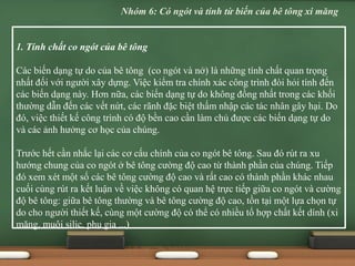 1. Tính chất co ngót của bê tông
Các biến dạng tự do của bê tông (co ngót và nở) là những tính chất quan trọng
nhất đối với người xây dựng. Việc kiểm tra chính xác công trình đòi hỏi tính đến
các biến dạng này. Hơn nữa, các biến dạng tự do không đồng nhất trong các khối
thường dẫn đến các vết nứt, các rãnh đặc biệt thấm nhập các tác nhân gây hại. Do
đó, việc thiết kế công trình có độ bền cao cần làm chủ được các biến dạng tự do
và các ảnh hưởng cơ học của chúng.
Trước hết cần nhắc lại các cơ cấu chính của co ngót bê tông. Sau đó rút ra xu
hướng chung của co ngót ở bê tông cường độ cao từ thành phần của chúng. Tiếp
đó xem xét một số các bê tông cường độ cao và rất cao có thành phần khác nhau
cuối cùng rút ra kết luận về việc không có quan hệ trực tiếp giữa co ngót và cường
độ bê tông: giữa bê tông thường và bê tông cường độ cao, tồn tại một lựa chọn tự
do cho người thiết kế, cùng một cường độ có thể có nhiều tổ hợp chất kết dính (xi
măng, muội silic, phụ gia ...)
Nhóm 6: Có ngót và tính từ biến của bê tông xi măng
 