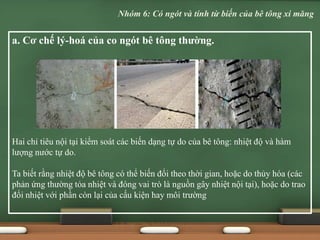 a. Cơ chế lý-hoá của co ngót bê tông thường.
Hai chỉ tiêu nội tại kiểm soát các biến dạng tự do của bê tông: nhiệt độ và hàm
lượng nước tự do.
Ta biết rằng nhiệt độ bê tông có thể biến đổi theo thời gian, hoặc do thủy hóa (các
phản ứng thường tỏa nhiệt và đóng vai trò là nguồn gây nhiệt nội tại), hoặc do trao
đổi nhiệt với phần còn lại của cấu kiện hay môi trường
Nhóm 6: Có ngót và tính từ biến của bê tông xi măng
 