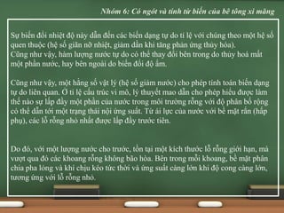Sự biến đổi nhiệt độ này dẫn đến các biến dạng tự do tỉ lệ với chúng theo một hệ số
quen thuộc (hệ số giãn nỡ nhiệt, giảm dần khi tăng phản ứng thủy hóa).
Cũng như vậy, hàm lượng nước tự do có thể thay đổi bên trong do thủy hoá mất
một phần nước, hay bên ngoài do biến đổi độ ẩm.
Cũng như vậy, một hằng số vật lý (hệ số giảm nước) cho phép tính toán biến dạng
tự do liên quan. Ở tỉ lệ cấu trúc vi mô, lý thuyết mao dẫn cho phép hiểu được làm
thế nào sự lấp đầy một phần của nước trong môi trường rỗng với độ phân bố rộng
có thể dẫn tới một trạng thái nội ứng suất. Từ ái lực của nước với bề mặt rắn (hấp
phụ), các lỗ rỗng nhỏ nhất được lấp đầy trước tiên.
Do đó, với một lượng nước cho trước, tồn tại một kích thước lỗ rỗng giới hạn, mà
vượt qua đó các khoang rỗng không bão hòa. Bên trong mỗi khoang, bề mặt phân
chia pha lỏng và khí chịu kéo tức thời và ứng suất càng lớn khi độ cong càng lớn,
tương ứng với lỗ rỗng nhỏ.
Nhóm 6: Có ngót và tính từ biến của bê tông xi măng
 