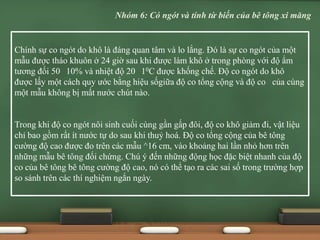 Chính sự co ngót do khô là đáng quan tâm và lo lắng. Đó là sự co ngót của một
mẫu được tháo khuôn ở 24 giờ sau khi được làm khô ở trong phòng với độ ẩm
tương đối 50 10% và nhiệt độ 20 10C được khống chế. Độ co ngót do khô
được lấy một cách quy ước bằng hiệu sốgiữa độ co tổng cộng và độ co của cùng
một mẫu không bị mất nước chút nào.
Trong khi độ co ngót nôi sinh cuối cùng gần gấp đôi, độ co khô giảm đi, vật liệu
chỉ bao gồm rất ít nước tự do sau khi thuỷ hoá. Độ co tổng cộng của bê tông
cường độ cao được đo trên các mẫu ^16 cm, vào khoảng hai lần nhỏ hơn trên
những mẫu bê tông đối chứng. Chú ý đến những động học đặc biệt nhanh của độ
co của bê tông bê tông cường độ cao, nó có thể tạo ra các sai số trong trường hợp
so sánh trên các thí nghiệm ngắn ngày.
Nhóm 6: Có ngót và tính từ biến của bê tông xi măng
 
