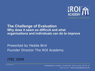The Challenge of Evaluation Why does it seem so difficult and what organisations and individuals can do to improve Presented by Hedda Bird Founder Director The ROI Academy ITEC 2009 