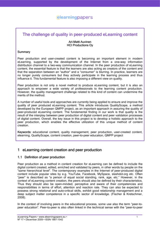 The challenge of quality in peer-produced eLearning content
                                           Ari-Matti Auvinen
                                          HCI Productions Oy

Summary

Peer production and user-created content is becoming an important element in modern
eLearning, supported by the development of the Internet from a one-way information
distribution channel to a two-way communication channel. In the peer production of eLearning
content, the essential feature is that the learners are also acting as creators of the content and
that the separation between an “author” and a “consumer” is blurring. In practice, learners are
no longer purely consumers but they actively participate in the learning process and thus
influence it. This fundamental feature is also imposing a different view on quality.

Peer production is not only a novel method to produce eLearning content, but it is also an
approach to empower a wide variety of professionals to the learning content production.
However, the quality management challenge related to this kind of content can undermine the
merits of the method.

A number of useful tools and approaches are currently being applied to ensure and improve the
quality of peer produced eLearning content. This article introduces QualityScape, a method
developed by the European QMPP project, as an important approach in assuring the quality of
peer-produced eLearning content. The fundamental finding in our work is that quality is the
result of the interplay between peer production of digital content and peer validation processes
of digital content. Overall, the key issue in this project is to develop a holistic approach to the
peer production, which enables the effective utilization of this unique method of content
creation.

Keywords: educational content, quality management, peer production, user-created content,
elearning, QualityScape, content creation, peer-to-peer education, QMPP project




1 eLearning content creation and peer production
1.1 Definition of peer production

Peer production as a method in content creation for eLearning can be defined to include the
digital content created, edited, enriched and validated by peers, in other words by people on the
”same hierarchical level”. The contemporary examples in the Internet of peer-produced digital
content include popular sites by e.g. YouTube, Facebook, MySpace, slashdot.org etc. Often
“peer” is described as “a person of equal social standing, rank, age, etc.” However, in the
context of eLearning content creation, the peers should also be defined by their characteristics.
Thus they should also be open-minded, perceptive and aware of their competencies and
responsibilities in terms of effort, attention and reaction rate. They can also be expected to
possess strong relational and auto-critical skills, exhibit good relationship management and a
deep subject matter competence in a specific sector of knowledge. (Fischer & Kretschmer,
2008).

In the context of involving peers in the educational process, some use also the term “peer-to-
peer education”. Peer-to-peer is also often linked in the technical sense with the “peer-to-peer


eLearning Papers • www.elearningpapers.eu •                                                   1
Nº 17 • December 2009 • ISSN 1887-1542
 