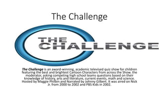 The Challenge
The Challenge is an award-winning, academic televised quiz show for children
featuring the best and brightest Cartoon Characters from across the Show. the
moderator, asking competing high school teams questions based on their
knowledge of history, arts and literature, current events, math and science.
Hosted by Maggie Philbin and Narrated by Johnny Gilbert. It was aired on Nick
Jr. from 2000 to 2002 and PBS Kids in 2002.
 