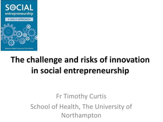 The challenge and risks of innovation in social entrepreneurship Fr Timothy Curtis School of Health, The University of Northampton 