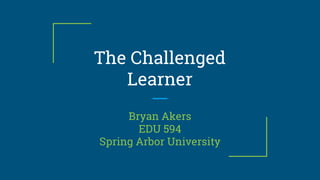 The Challenged
Learner
Bryan Akers
EDU 594
Spring Arbor University
 