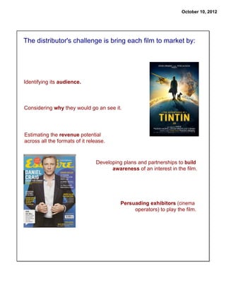 October 10, 2012

The distributor's challenge is bring each film to market by:

Identifying its audience.

Considering why they would go an see it.

Estimating the revenue potential
across all the formats of it release.

Developing plans and partnerships to build
awareness of an interest in the film.

Persuading exhibitors (cinema
operators) to play the film.

 