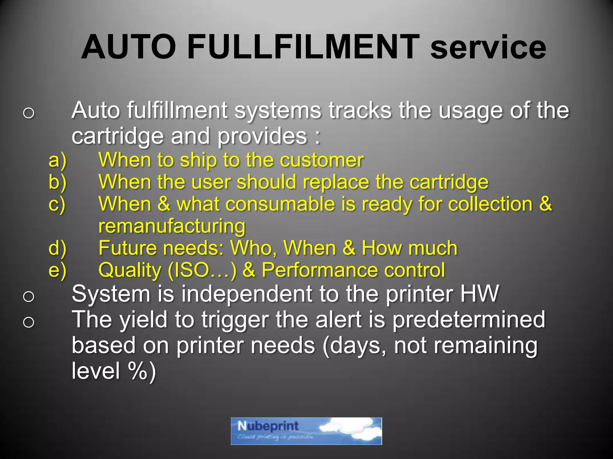o Auto fulfillment systems tracks the usage of the
cartridge and provides :
a) When to ship to the customer
b) When the user should replace the cartridge
c) When & what consumable is ready for collection &
remanufacturing
d) Future needs: Who, When & How much
e) Quality (ISO…) & Performance control
o System is independent to the printer HW
o The yield to trigger the alert is predetermined
based on printer needs (days, not remaining
level %)
AUTO FULLFILMENT service
 