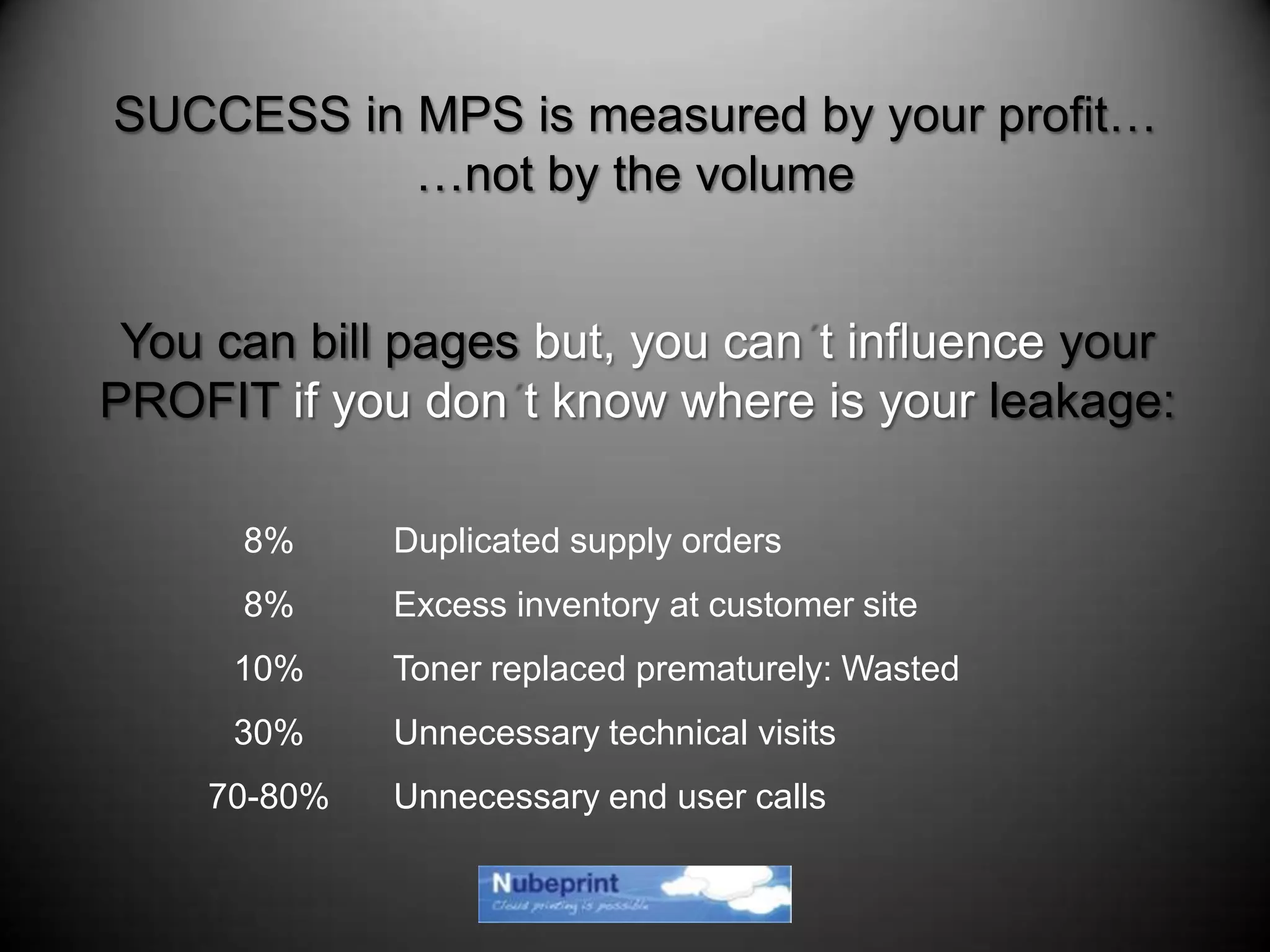 8% Duplicated supply orders
8% Excess inventory at customer site
10% Toner replaced prematurely: Wasted
30% Unnecessary technical visits
70-80% Unnecessary end user calls
SUCCESS in MPS is measured by your profit…
…not by the volume
You can bill pages but, you can t influence your
PROFIT if you don t know where is your leakage:
 