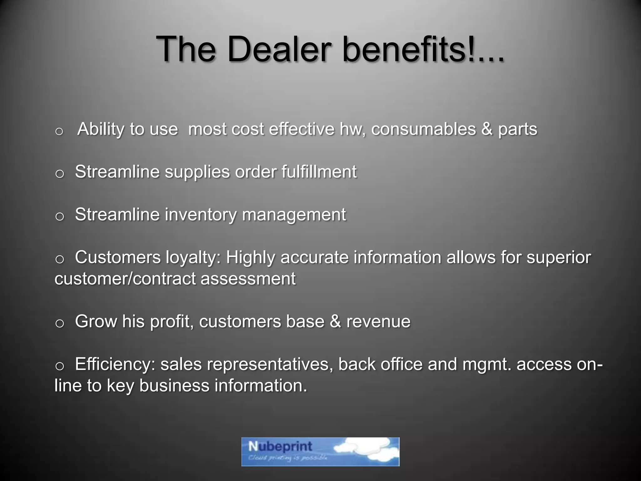 o Ability to use most cost effective hw, consumables & parts
o Streamline supplies order fulfillment
o Streamline inventory management
o Customers loyalty: Highly accurate information allows for superior
customer/contract assessment
o Grow his profit, customers base & revenue
o Efficiency: sales representatives, back office and mgmt. access on-
line to key business information.
The Dealer benefits!...
 