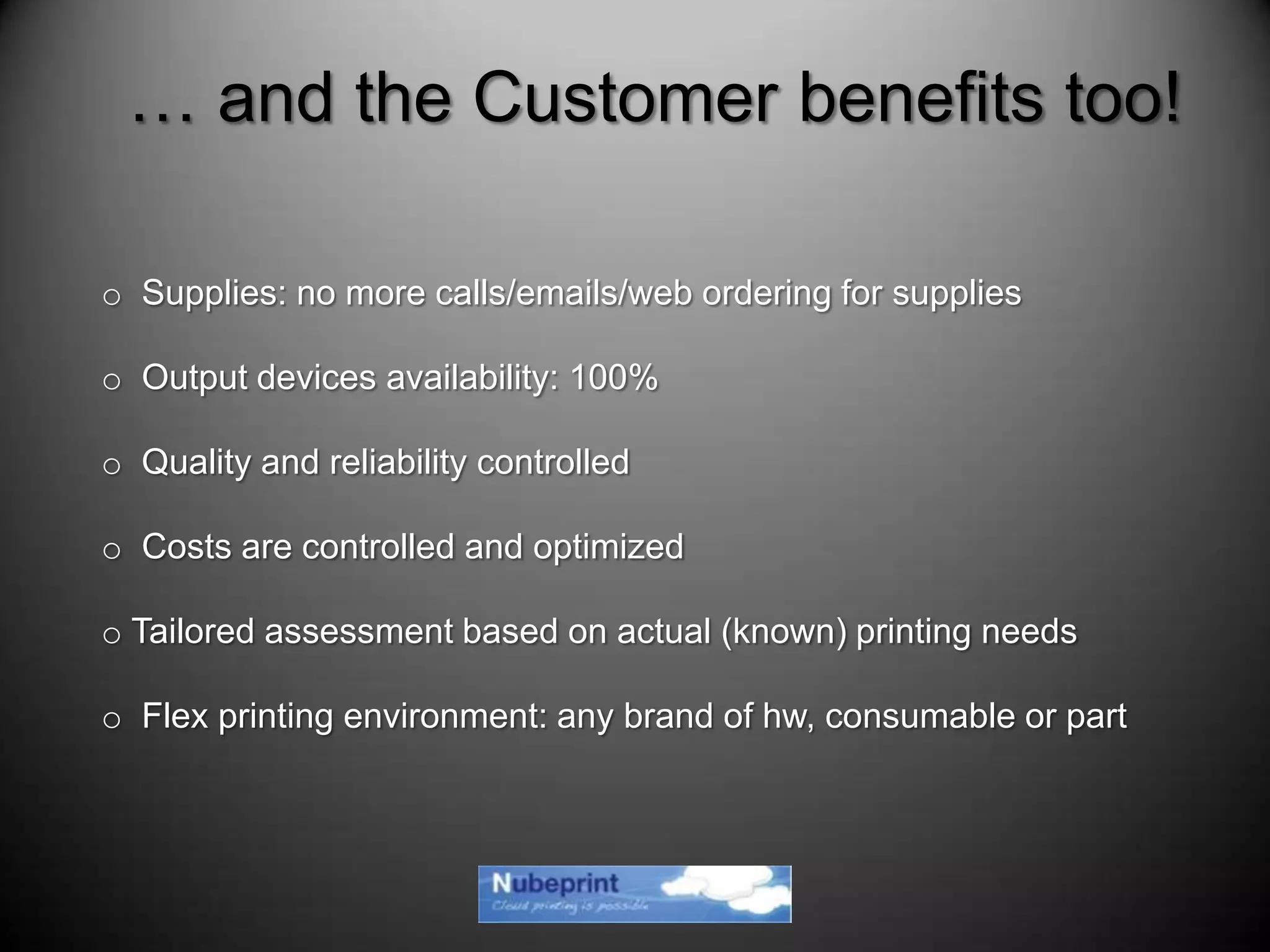 o Supplies: no more calls/emails/web ordering for supplies
o Output devices availability: 100%
o Quality and reliability controlled
o Costs are controlled and optimized
o Tailored assessment based on actual (known) printing needs
o Flex printing environment: any brand of hw, consumable or part
… and the Customer benefits too!
 