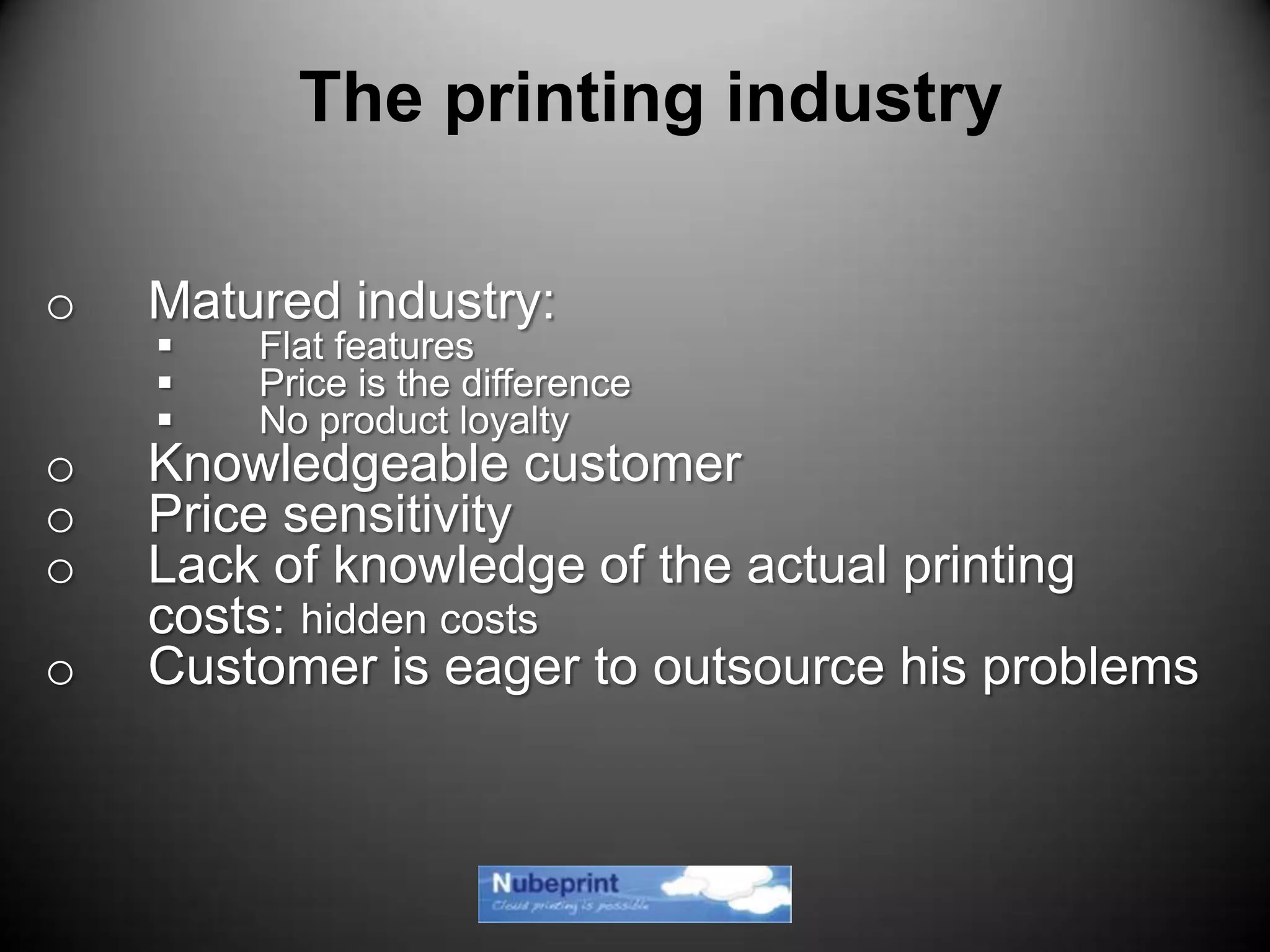 o Matured industry:
 Flat features
 Price is the difference
 No product loyalty
o Knowledgeable customer
o Price sensitivity
o Lack of knowledge of the actual printing
costs: hidden costs
o Customer is eager to outsource his problems
The printing industry
 