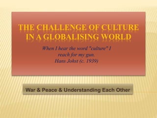 THE CHALLENGE OF CULTURE
IN A GLOBALISING WORLD
War & Peace & Understanding Each Other
When I hear the word "culture" I
reach for my gun.
Hans Johst (c. 1939)
 