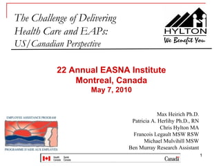 The Challenge of Delivering
Health Care and EAPs:
US/Canadian Perspective

           22 Annual EASNA Institute
               Montreal, Canada
                    May 7, 2010


                                           Max Heirich Ph.D.
                               Patricia A. Herlihy Ph.D., RN
                                            Chris Hylton MA
                                Francois Legault MSW RSW
                                    Michael Mulvihill MSW
                              Ben Murray Research Assistant
                                                               1
 