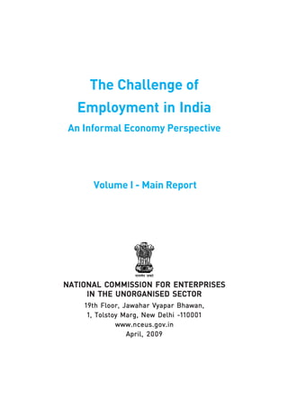 The Challenge of 
Employment in India 
An Informal Economy Perspective 
Volume I - Main Report 
NATIONAL COMMISSION FOR ENTERPRISES 
IN THE UNORGANISED SECTOR 
19th Floor, Jawahar Vyapar Bhawan, 
1, Tolstoy Marg, New Delhi -110001 
www.nceus.gov.in 
April, 2009 
 