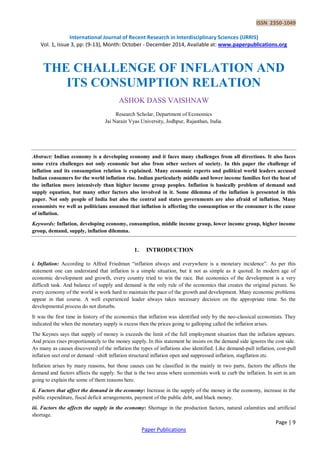 ISSN 2350-1049
International Journal of Recent Research in Interdisciplinary Sciences (IJRRIS)
Vol. 1, Issue 3, pp: (9-13), Month: October - December 2014, Available at: www.paperpublications.org
Page | 9
Paper Publications
THE CHALLENGE OF INFLATION AND
ITS CONSUMPTION RELATION
ASHOK DASS VAISHNAW
Research Scholar, Department of Economics
Jai Narain Vyas University, Jodhpur, Rajasthan, India.
Abstract: Indian economy is a developing economy and it faces many challenges from all directions. It also faces
some extra challenges not only economic but also from other sectors of society. In this paper the challenge of
inflation and its consumption relation is explained. Many economic experts and political world leaders accused
Indian consumers for the world inflation rise. Indian particularly middle and lower income families feet the heat of
the inflation more intensively than higher income group peoples. Inflation is basically problem of demand and
supply equation, but many other factors also involved in it. Some dilemma of the inflation is presented in this
paper. Not only people of India but also the central and states governments are also afraid of inflation. Many
economists we well as politicians assumed that inflation is affecting the consumption or the consumer is the cause
of inflation.
Keywords: Inflation, developing economy, consumption, middle income group, lower income group, higher income
group, demand, supply, inflation dilemma.
1. INTRODUCTION
i. Inflation: According to Alfred Friedman “inflation always and everywhere is a monetary incidence”. As per this
statement one can understand that inflation is a simple situation, but it not as simple as it quoted. In modern age of
economic development and growth, every country tried to win the race. But economics of the development is a very
difficult task. And balance of supply and demand is the only rule of the economics that creates the original picture. So
every economy of the world is work hard to maintain the pace of the growth and development. Many economic problems
appear in that course. A well experienced leader always takes necessary decision on the appropriate time. So the
developmental process do not disturbs.
It was the first time in history of the economics that inflation was identified only by the neo-classical economists. They
indicated the when the monetary supply is excess then the prices going to galloping called the inflation arises.
The Keynes says that supply of money is exceeds the limit of the full employment situation than the inflation appears.
And prices rises proportionately to the money supply. In this statement he insists on the demand side ignores the cost side.
As many as causes discovered of the inflation the types of inflations also identified. Like demand-pull inflation, cost-pull
inflation sect oral or demand –shift inflation structural inflation open and suppressed inflation, stagflation etc.
Inflation arises by many reasons, but those causes can be classified in the mainly in two parts, factors the affects the
demand and factors affects the supply. So that is the two areas where economists work to curb the inflation. In sort in am
going to explain the some of them reasons here.
ii. Factors that affect the demand in the economy: Increase in the supply of the money in the economy, increase in the
public expenditure, fiscal deficit arrangements, payment of the public debt, and black money.
iii. Factors the affects the supply in the economy: Shortage in the production factors, natural calamities and artificial
shortage.
 