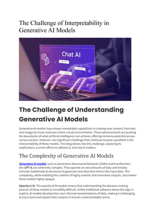 The Challenge of Interpretability in
Generative AI Models
The Challenge of Understanding
Generative AI Models
Generative AI models have shown remarkable capabilities in creating new content, from text
and images to music and even entire virtual environments. These advancements are pushing
the boundaries of what artificial intelligence can achieve, offering immense potential across
various sectors. However, one significant challenge that continues to pose a problem is the
interpretability of these models. This blog delves into this challenge, exploring its
implications, current efforts to address it, and why it matters.
The Complexity of Generative AI Models
Generative AI models, such as Generative Adversarial Networks (GANs) and transformers
like GPT-4, are inherently complex. They operate on vast amounts of data and employ
intricate mathematical structures to generate new data that mimics the input data. This
complexity, while enabling the creation of highly realistic and innovative outputs, also makes
these models highly opaque.
Opacity in AI: The opacity of AI models means that understanding the decision-making
process of these models is incredibly difficult. Unlike traditional software where the logic is
explicit, AI models develop their own internal representations of data, making it challenging
to trace back and explain their outputs in human-understandable terms.
 