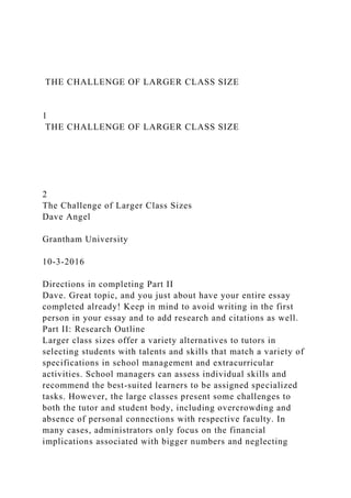 THE CHALLENGE OF LARGER CLASS SIZE
1
THE CHALLENGE OF LARGER CLASS SIZE
2
The Challenge of Larger Class Sizes
Dave Angel
Grantham University
10-3-2016
Directions in completing Part II
Dave. Great topic, and you just about have your entire essay
completed already! Keep in mind to avoid writing in the first
person in your essay and to add research and citations as well.
Part II: Research Outline
Larger class sizes offer a variety alternatives to tutors in
selecting students with talents and skills that match a variety of
specifications in school management and extracurricular
activities. School managers can assess individual skills and
recommend the best-suited learners to be assigned specialized
tasks. However, the large classes present some challenges to
both the tutor and student body, including overcrowding and
absence of personal connections with respective faculty. In
many cases, administrators only focus on the financial
implications associated with bigger numbers and neglecting
 