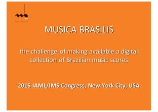 MUSICA	BRASILIS
the	challenge	of	making	available	a	digital	
collection	of	Brazilian	music	scores
2015	IAML/IMS	Congress,	New	York	City,	USA
 
