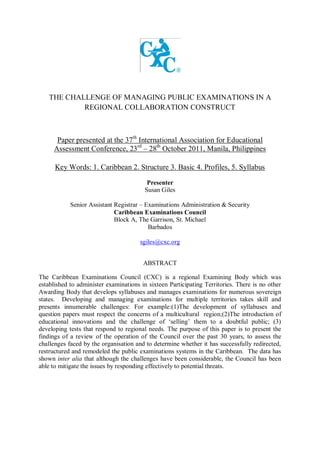 THE CHALLENGE OF MANAGING PUBLIC EXAMINATIONS IN A
REGIONAL COLLABORATION CONSTRUCT
Paper presented at the 37th
International Association for Educational
Assessment Conference, 23rd
– 28th
October 2011, Manila, Philippines
Key Words: 1. Caribbean 2. Structure 3. Basic 4. Profiles, 5. Syllabus
Presenter
Susan Giles
Senior Assistant Registrar – Examinations Administration & Security
Caribbean Examinations Council
Block A, The Garrison, St. Michael
Barbados
sgiles@cxc.org
ABSTRACT
The Caribbean Examinations Council (CXC) is a regional Examining Body which was
established to administer examinations in sixteen Participating Territories. There is no other
Awarding Body that develops syllabuses and manages examinations for numerous sovereign
states. Developing and managing examinations for multiple territories takes skill and
presents innumerable challenges: For example:(1)The development of syllabuses and
question papers must respect the concerns of a multicultural region;(2)The introduction of
educational innovations and the challenge of „selling‟ them to a doubtful public; (3)
developing tests that respond to regional needs. The purpose of this paper is to present the
findings of a review of the operation of the Council over the past 30 years, to assess the
challenges faced by the organisation and to determine whether it has successfully redirected,
restructured and remodeled the public examinations systems in the Caribbean. The data has
shown inter alia that although the challenges have been considerable, the Council has been
able to mitigate the issues by responding effectively to potential threats.
 