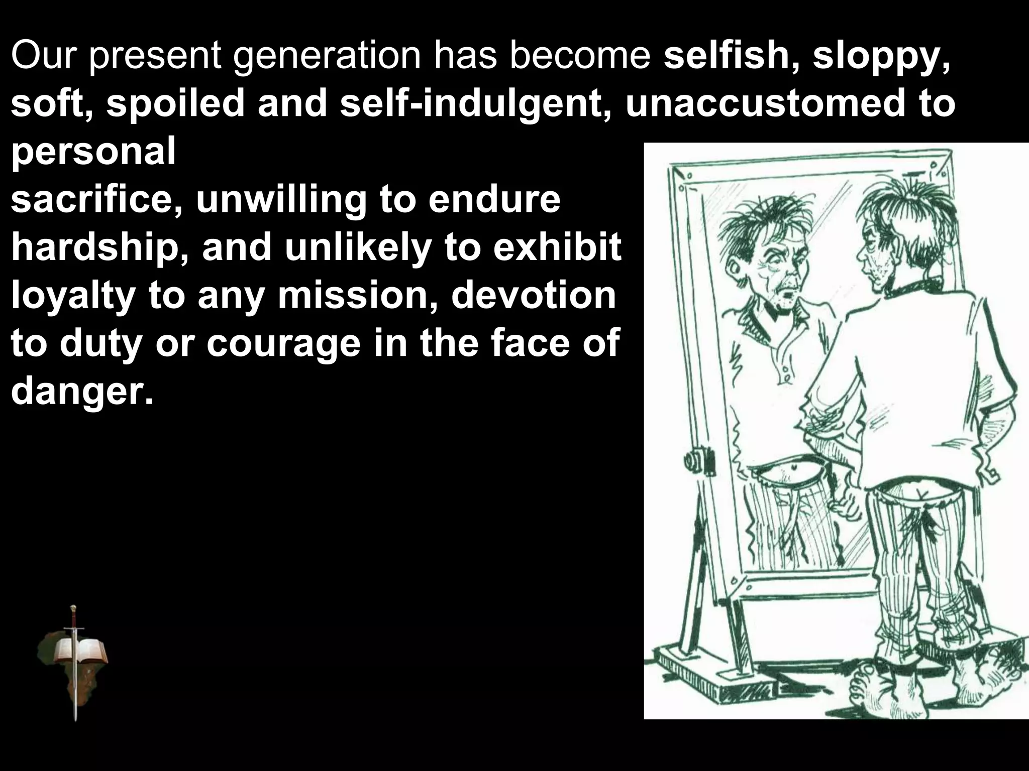 Our present generation has become selfish, sloppy,
soft, spoiled and self-indulgent, unaccustomed to
personal
sacrifice, unwilling to endure
hardship, and unlikely to exhibit
loyalty to any mission, devotion
to duty or courage in the face of
danger.
 