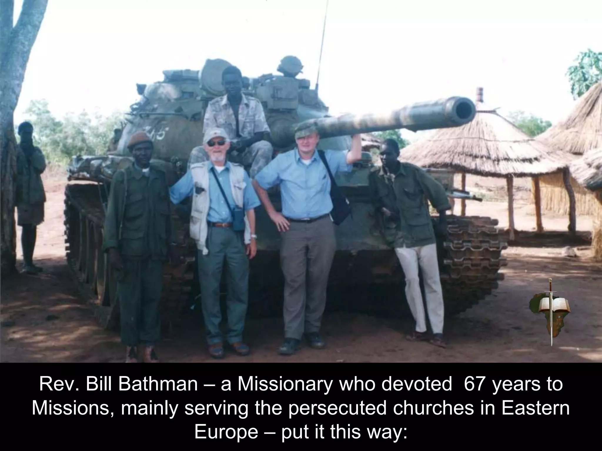 Rev. Bill Bathman – a Missionary who devoted 67 years to
Missions, mainly serving the persecuted churches in Eastern
Europe – put it this way:
 