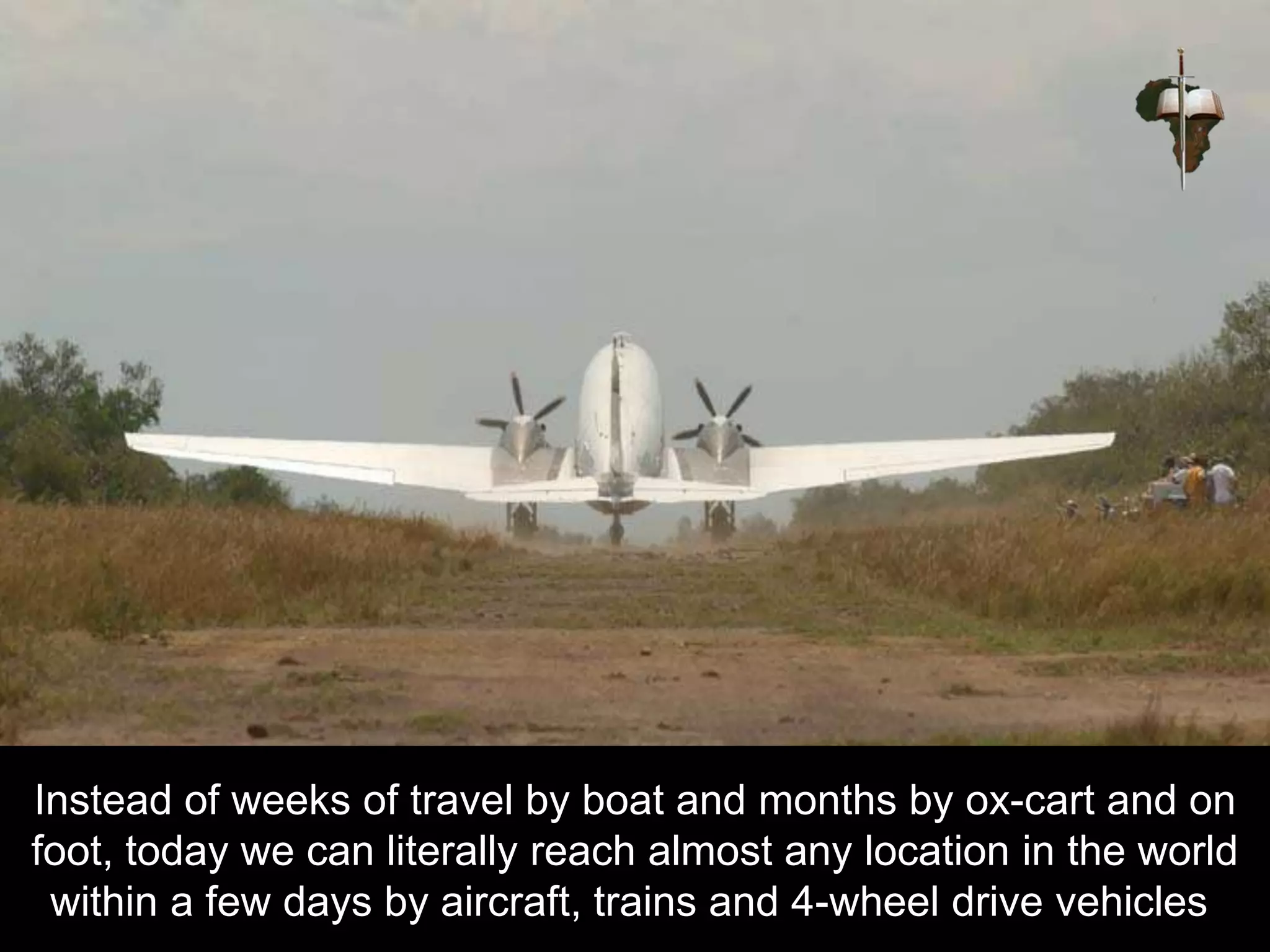 Instead of weeks of travel by boat and months by ox-cart and on
foot, today we can literally reach almost any location in the world
within a few days by aircraft, trains and 4-wheel drive vehicles.
 