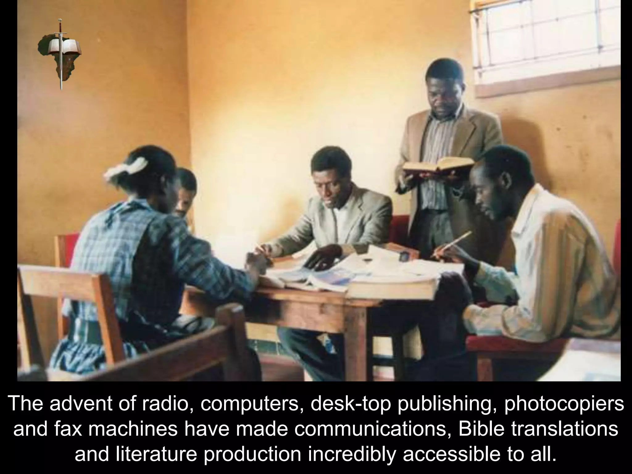 The advent of radio, computers, desk-top publishing, photocopiers
and fax machines have made communications, Bible translations
and literature production incredibly accessible to all.
 