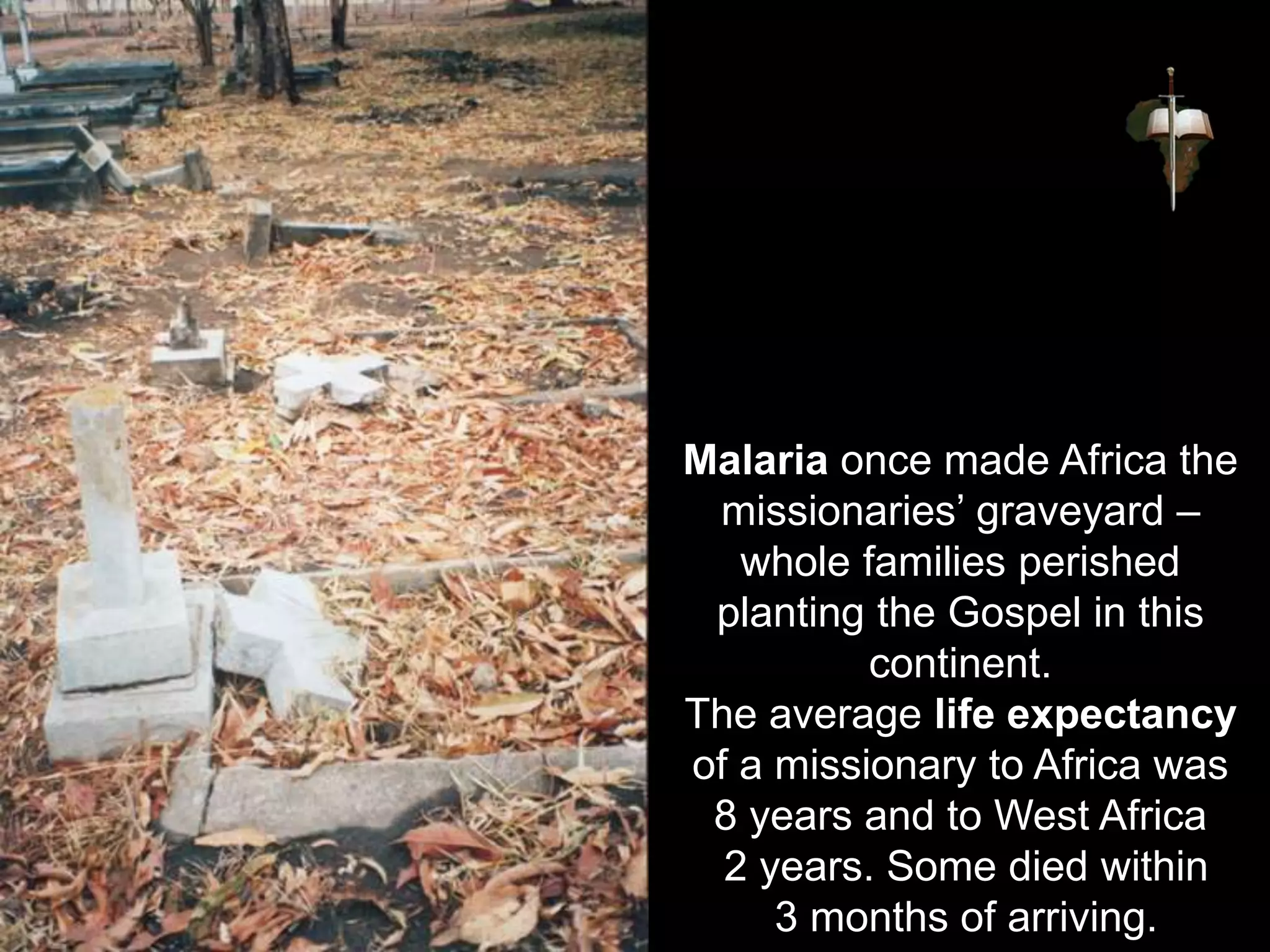 Malaria once made Africa the
missionaries’ graveyard –
whole families perished
planting the Gospel in this
continent.
The average life expectancy
of a missionary to Africa was
8 years and to West Africa
2 years. Some died within
3 months of arriving.
 