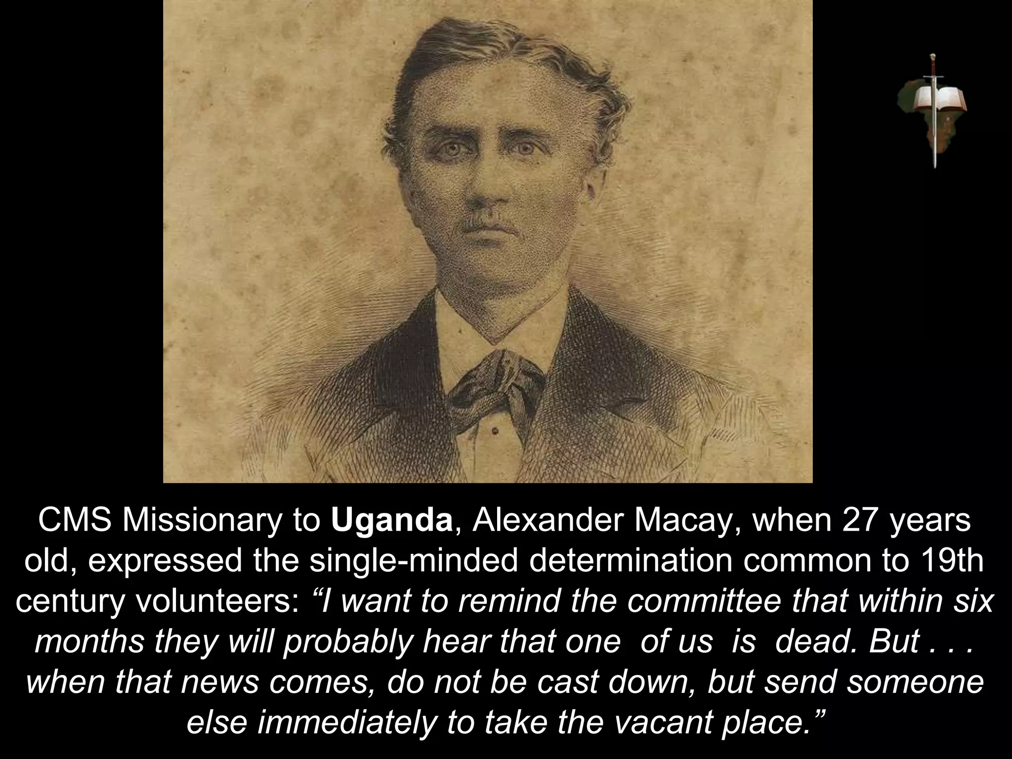CMS Missionary to Uganda, Alexander Macay, when 27 years
old, expressed the single-minded determination common to 19th
century volunteers: “I want to remind the committee that within six
months they will probably hear that one of us is dead. But . . .
when that news comes, do not be cast down, but send someone
else immediately to take the vacant place.”
 