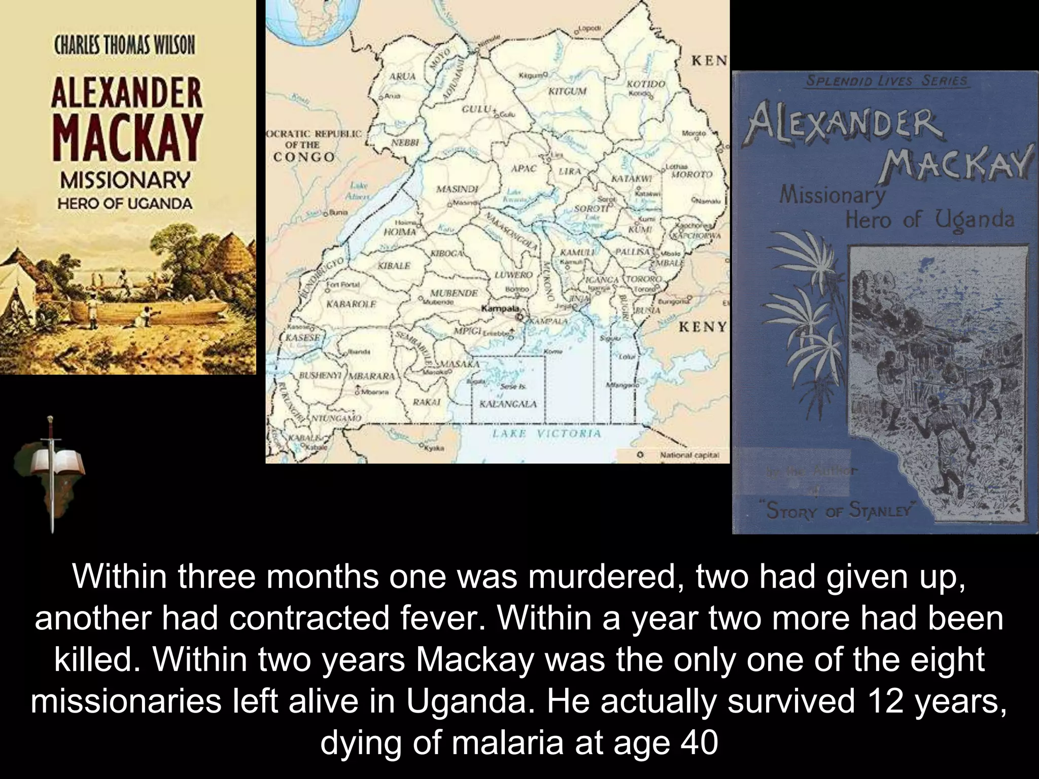 Within three months one was murdered, two had given up,
another had contracted fever. Within a year two more had been
killed. Within two years Mackay was the only one of the eight
missionaries left alive in Uganda. He actually survived 12 years,
dying of malaria at age 40
 