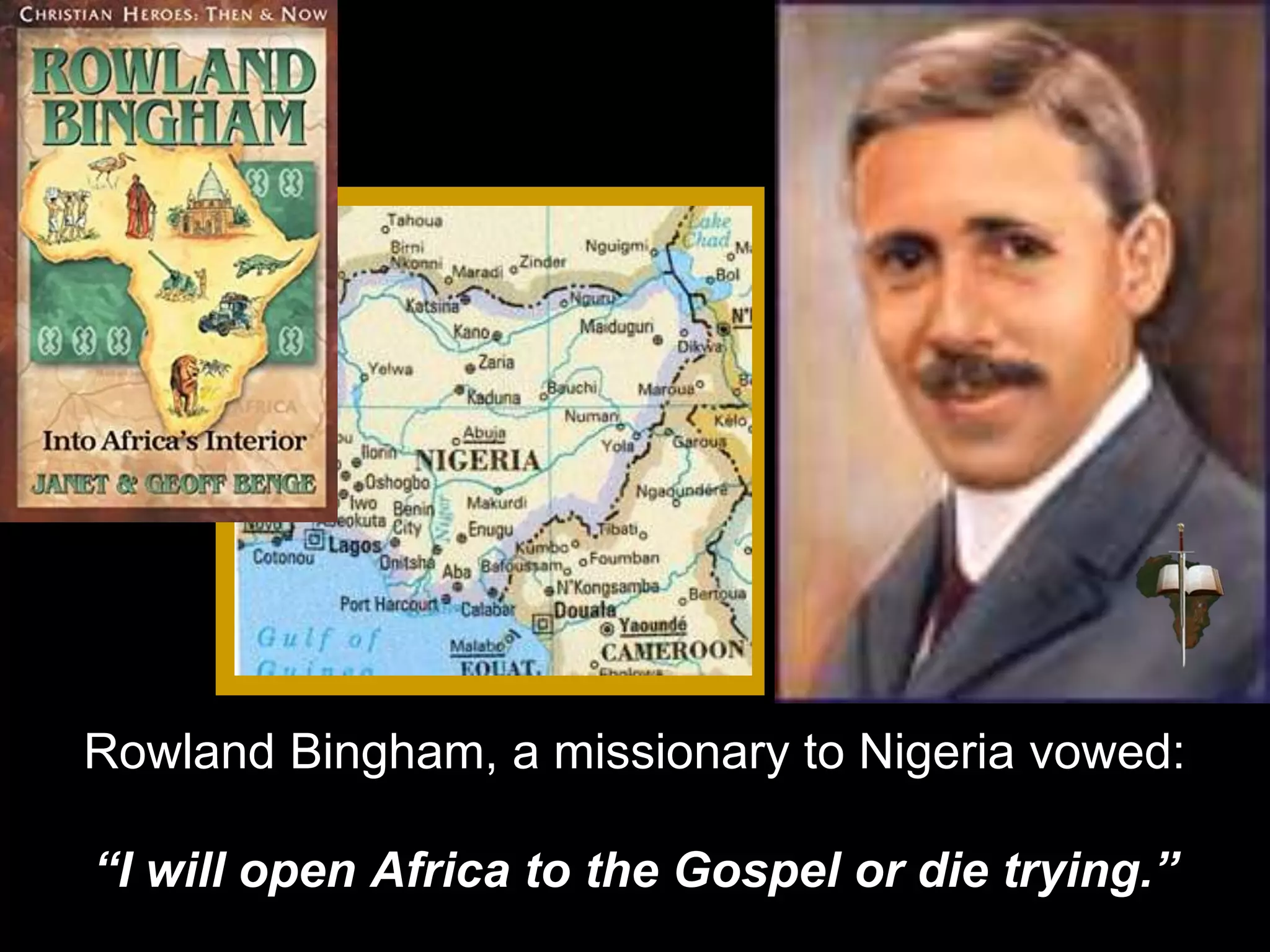 Rowland Bingham, a missionary to Nigeria vowed:
“I will open Africa to the Gospel or die trying.”
 