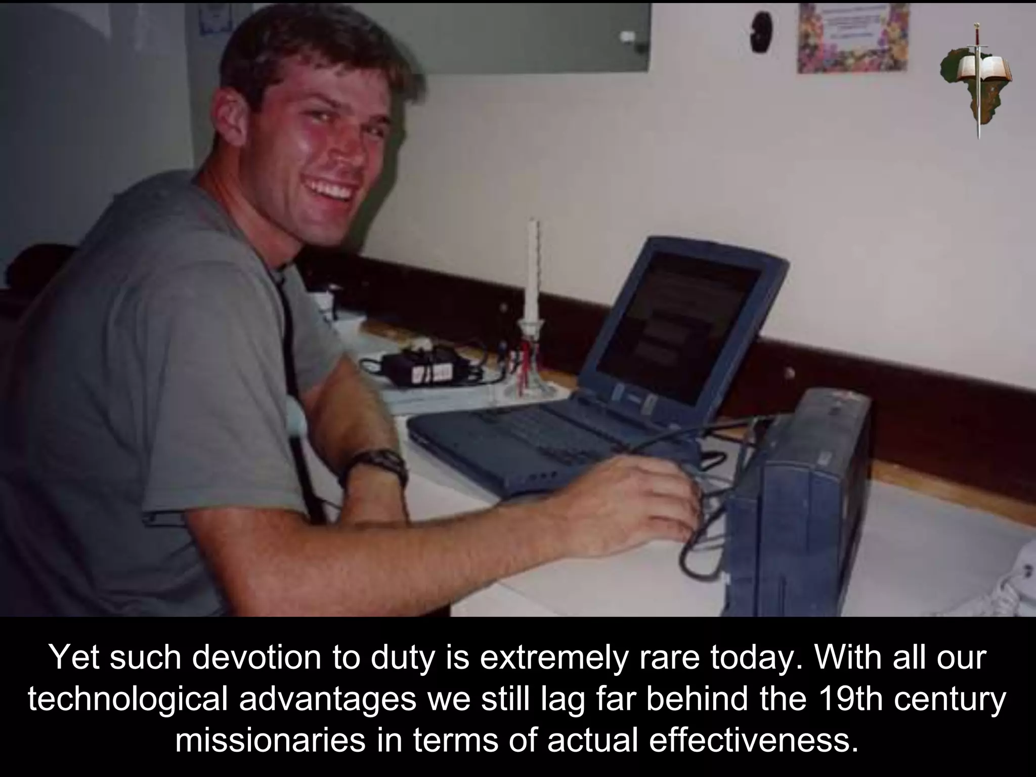 Yet such devotion to duty is extremely rare today. With all our
technological advantages we still lag far behind the 19th century
missionaries in terms of actual effectiveness.
 