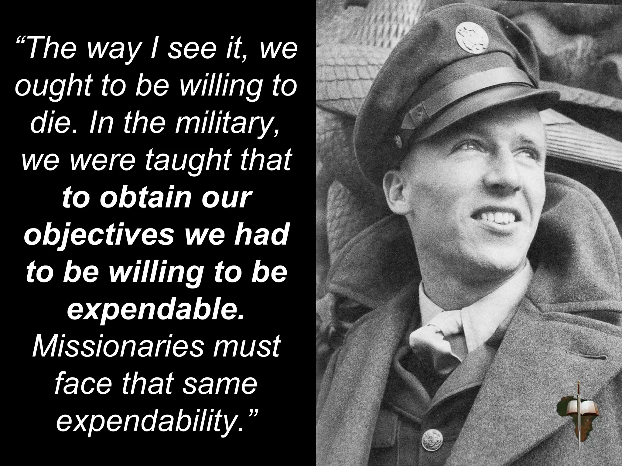 “The way I see it, we
ought to be willing to
die. In the military,
we were taught that
to obtain our
objectives we had
to be willing to be
expendable.
Missionaries must
face that same
expendability.”
 