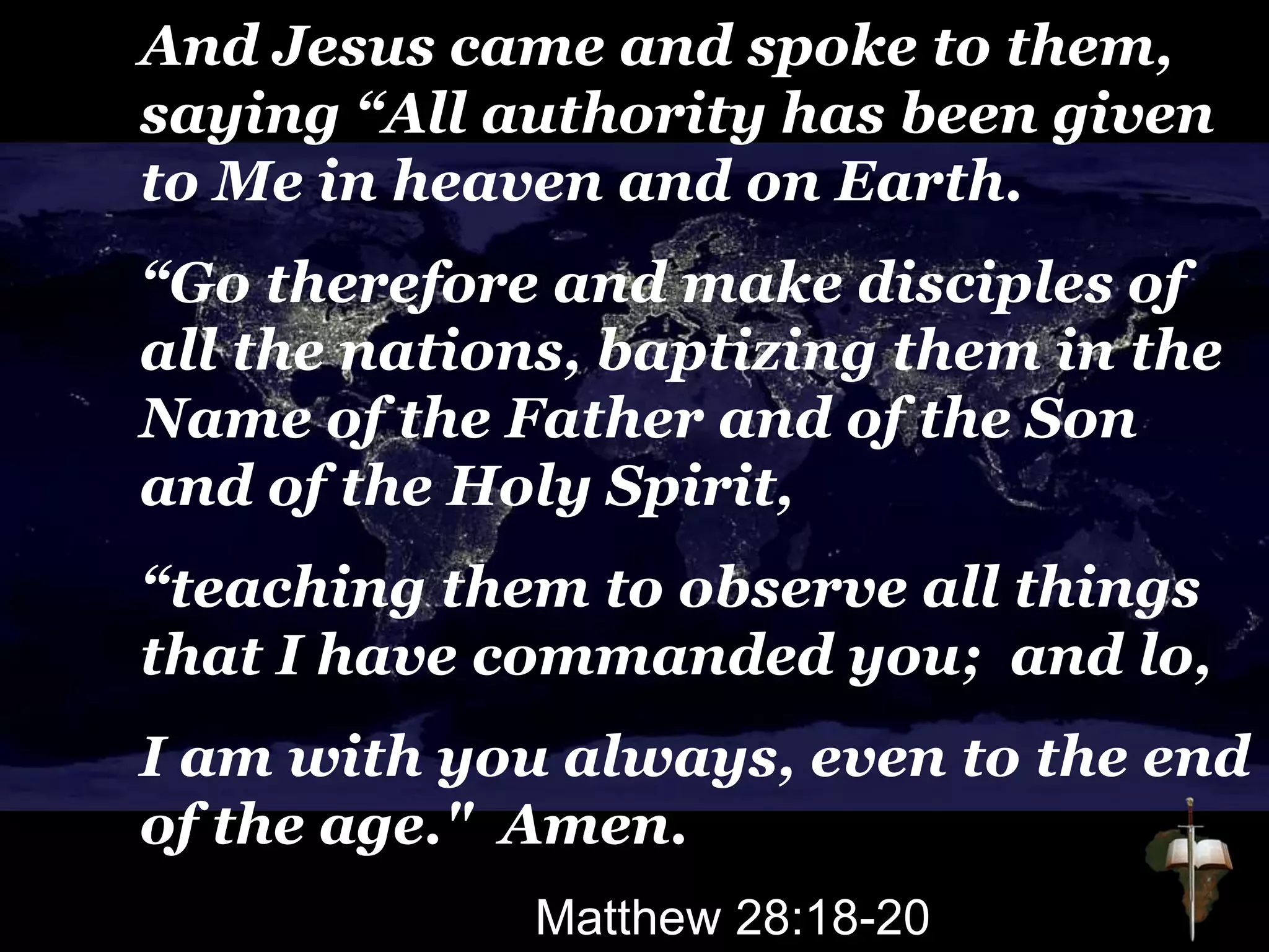 And Jesus came and spoke to them,
saying “All authority has been given
to Me in heaven and on Earth.
“Go therefore and make disciples of
all the nations, baptizing them in the
Name of the Father and of the Son
and of the Holy Spirit,
“teaching them to observe all things
that I have commanded you; and lo,
I am with you always, even to the end
of the age." Amen.
Matthew 28:18-20
 