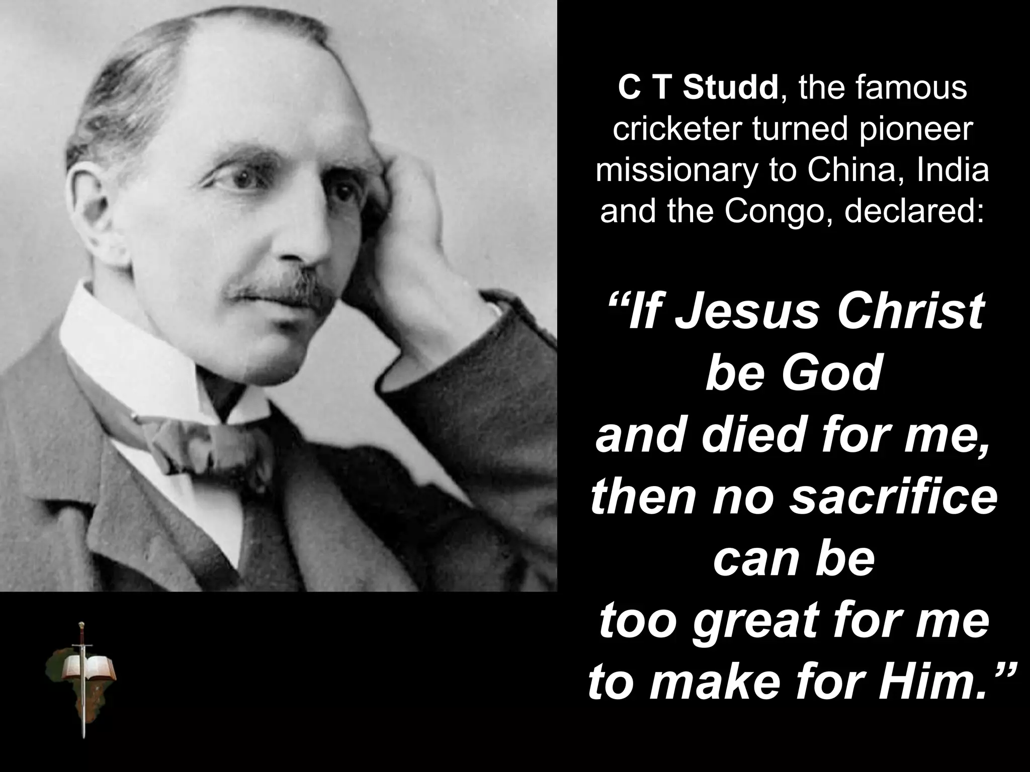 C T Studd, the famous
cricketer turned pioneer
missionary to China, India
and the Congo, declared:
“If Jesus Christ
be God
and died for me,
then no sacrifice
can be
too great for me
to make for Him.”
 