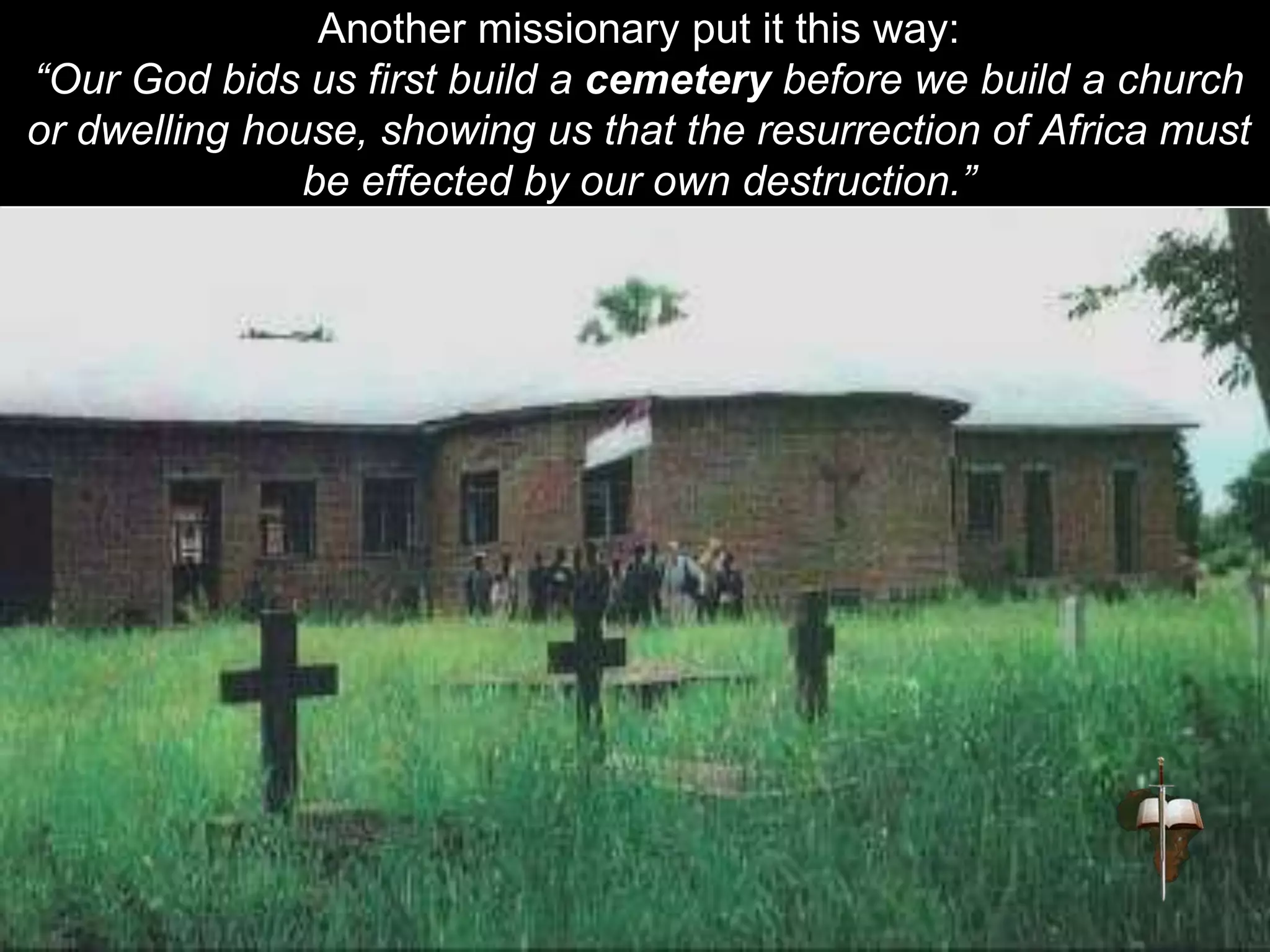 Another missionary put it this way:
“Our God bids us first build a cemetery before we build a church
or dwelling house, showing us that the resurrection of Africa must
be effected by our own destruction.”
 