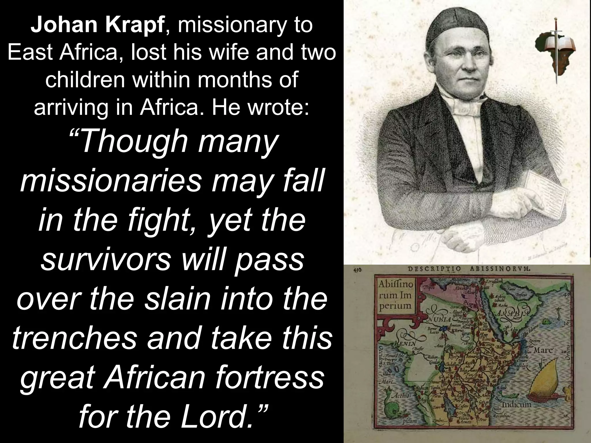 Johan Krapf, missionary to
East Africa, lost his wife and two
children within months of
arriving in Africa. He wrote:
“Though many
missionaries may fall
in the fight, yet the
survivors will pass
over the slain into the
trenches and take this
great African fortress
for the Lord.”
 