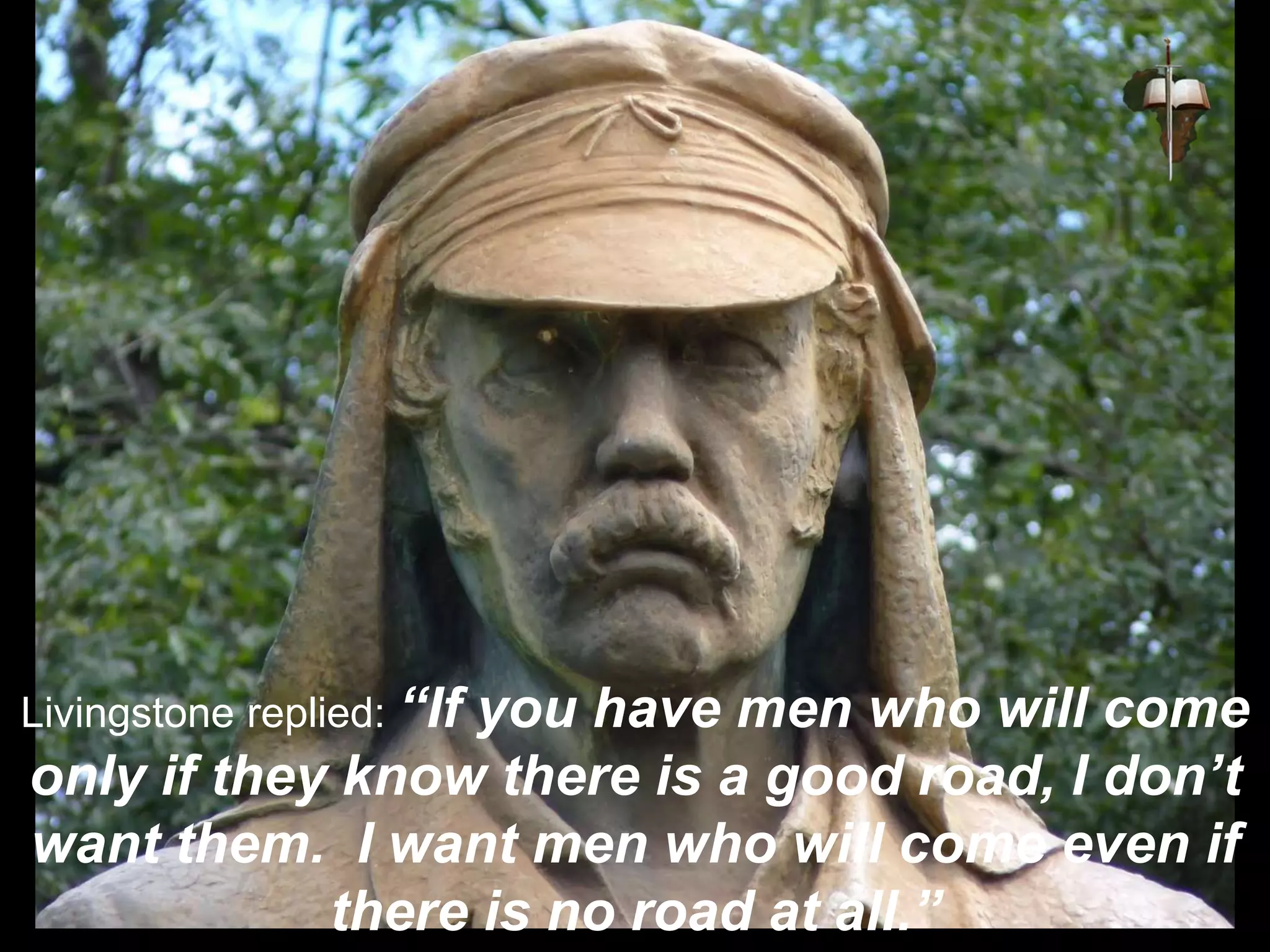Livingstone replied: “If you have men who will come
only if they know there is a good road, I don’t
want them. I want men who will come even if
there is no road at all.”
 