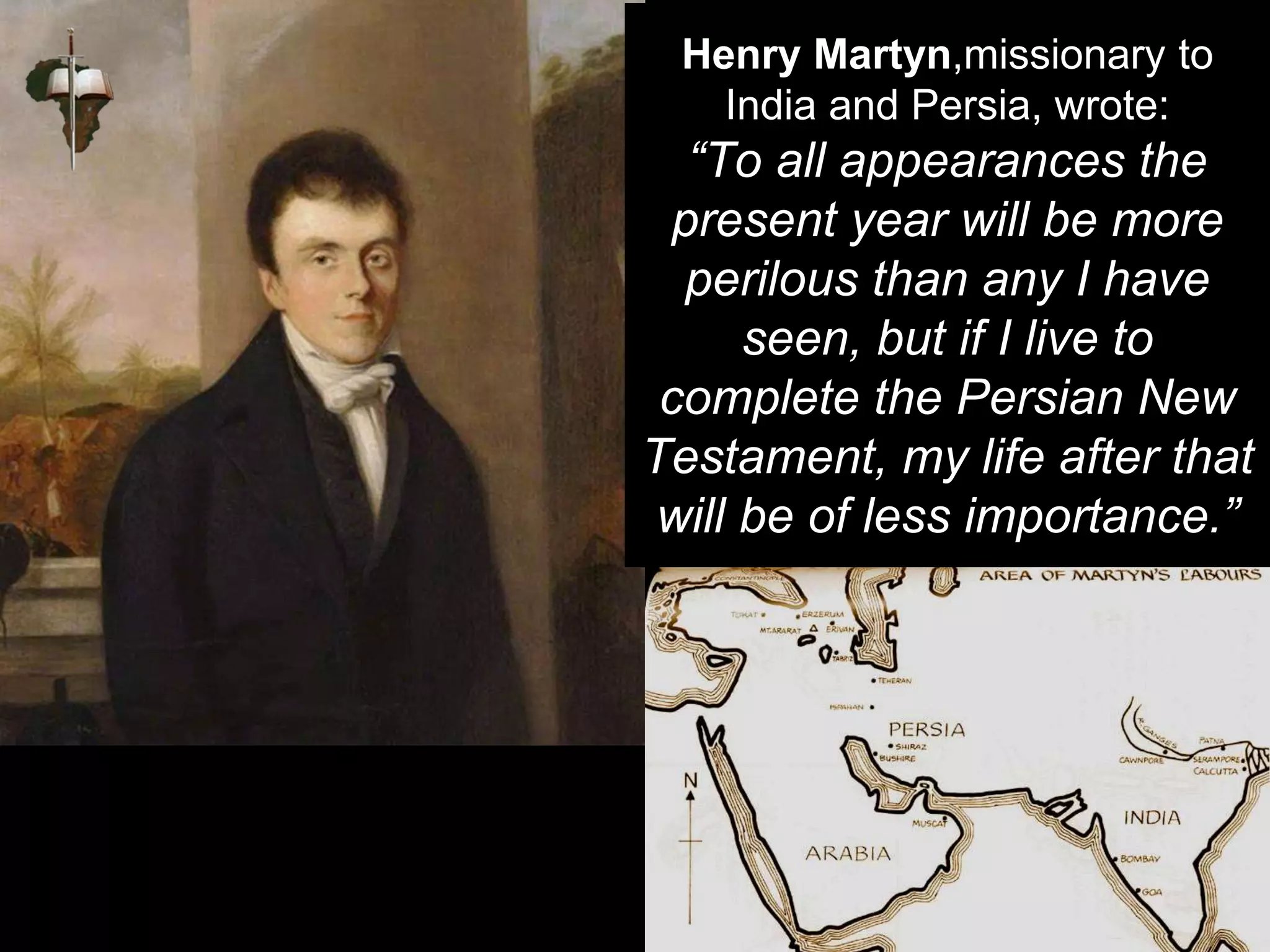 Henry Martyn,missionary to
India and Persia, wrote:
“To all appearances the
present year will be more
perilous than any I have
seen, but if I live to
complete the Persian New
Testament, my life after that
will be of less importance.”
 