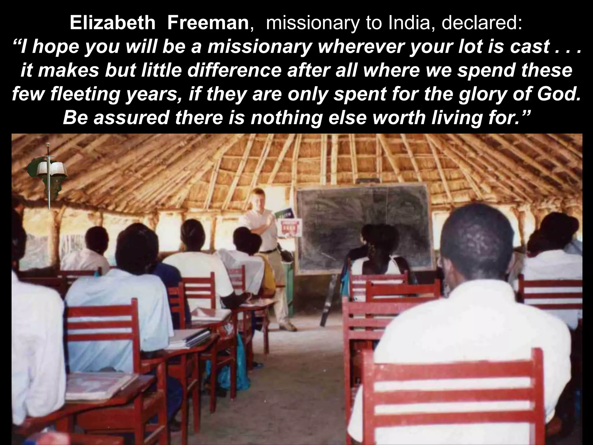 Elizabeth Freeman, missionary to India, declared:
“I hope you will be a missionary wherever your lot is cast . . .
it makes but little difference after all where we spend these
few fleeting years, if they are only spent for the glory of God.
Be assured there is nothing else worth living for.”
 