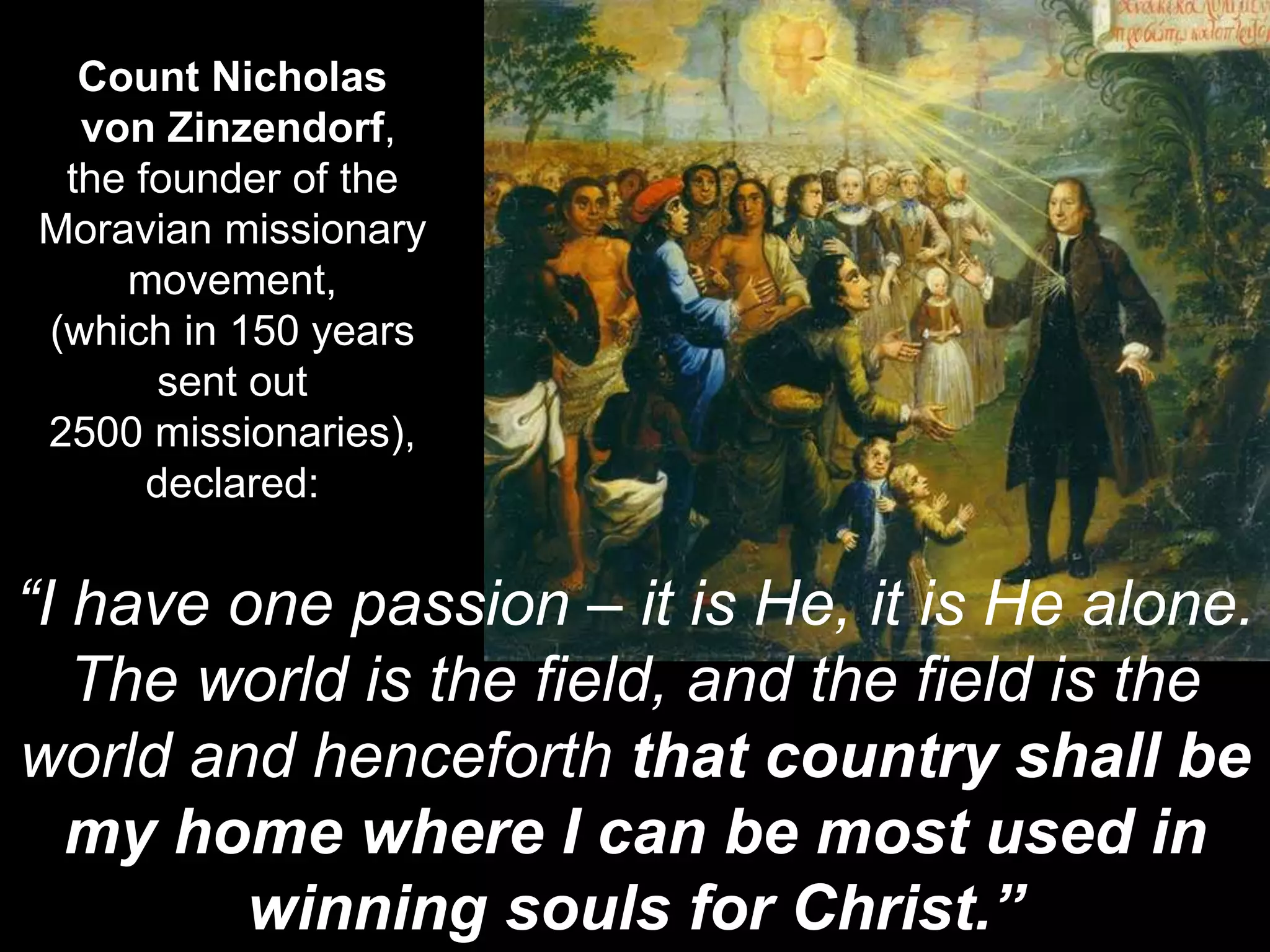 Count Nicholas
von Zinzendorf,
the founder of the
Moravian missionary
movement,
(which in 150 years
sent out
2500 missionaries),
declared:
“I have one passion – it is He, it is He alone.
The world is the field, and the field is the
world and henceforth that country shall be
my home where I can be most used in
winning souls for Christ.”
 