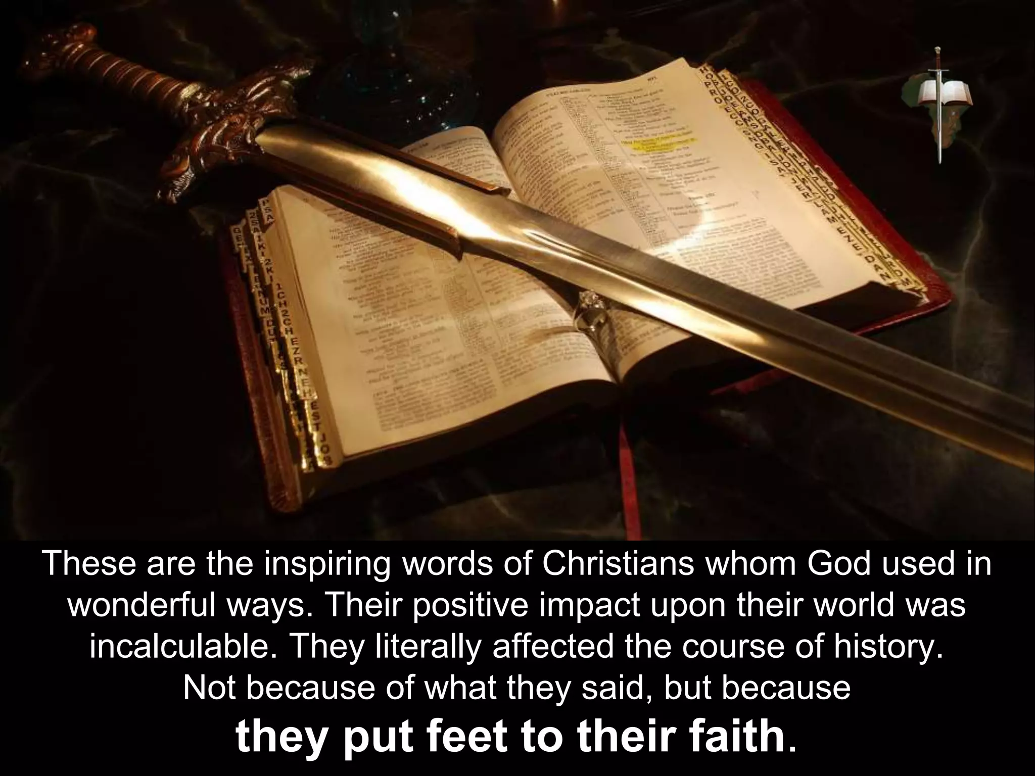 These are the inspiring words of Christians whom God used in
wonderful ways. Their positive impact upon their world was
incalculable. They literally affected the course of history.
Not because of what they said, but because
they put feet to their faith.
 