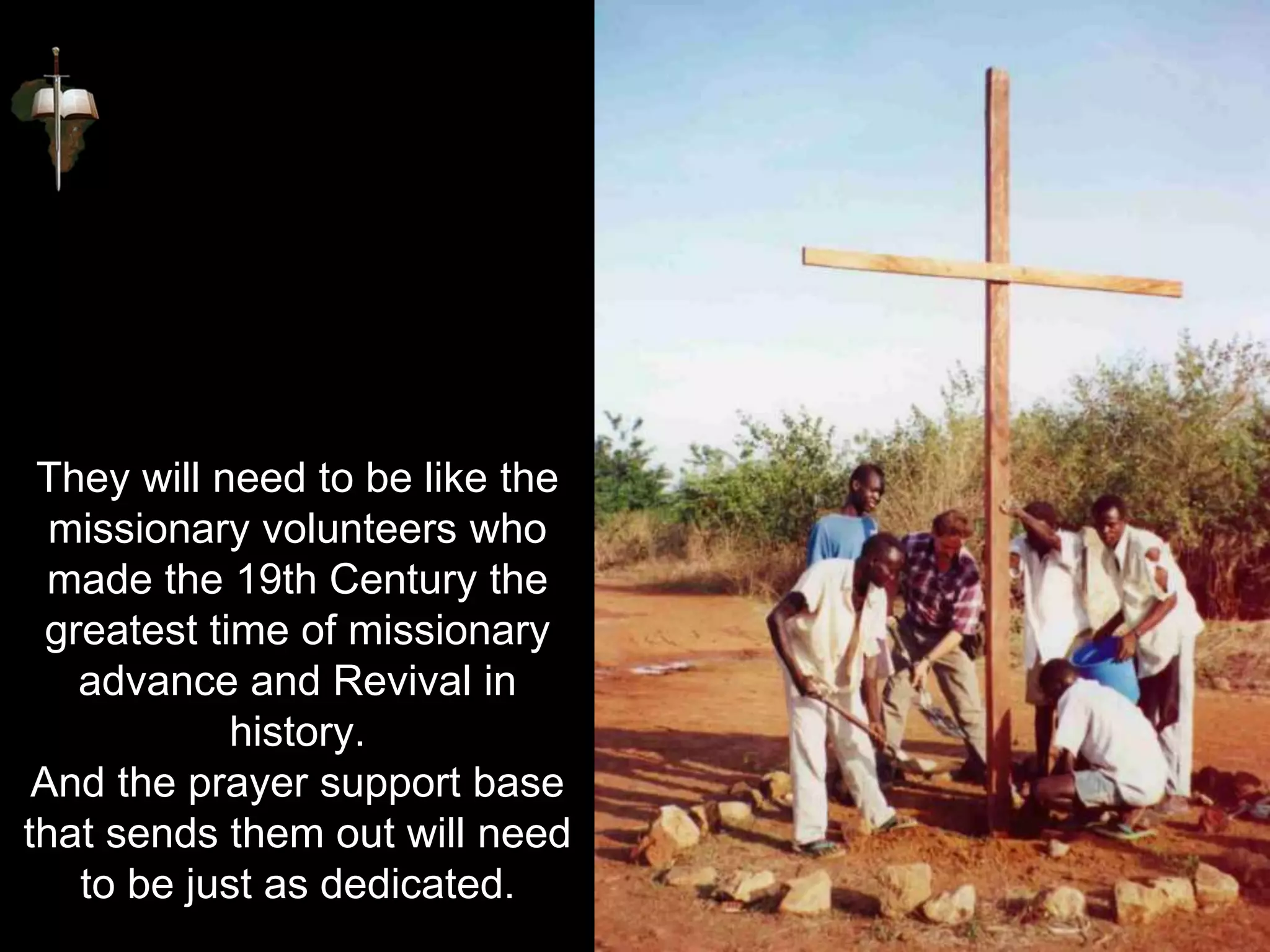 They will need to be like the
missionary volunteers who
made the 19th Century the
greatest time of missionary
advance and Revival in
history.
And the prayer support base
that sends them out will need
to be just as dedicated.
 