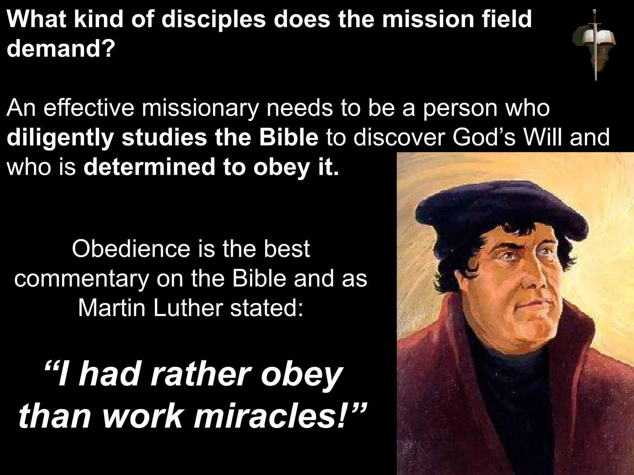 Obedience is the best
commentary on the Bible and as
Martin Luther stated:
“I had rather obey
than work miracles!”
What kind of disciples does the mission field
demand?
An effective missionary needs to be a person who
diligently studies the Bible to discover God’s Will and
who is determined to obey it.
 