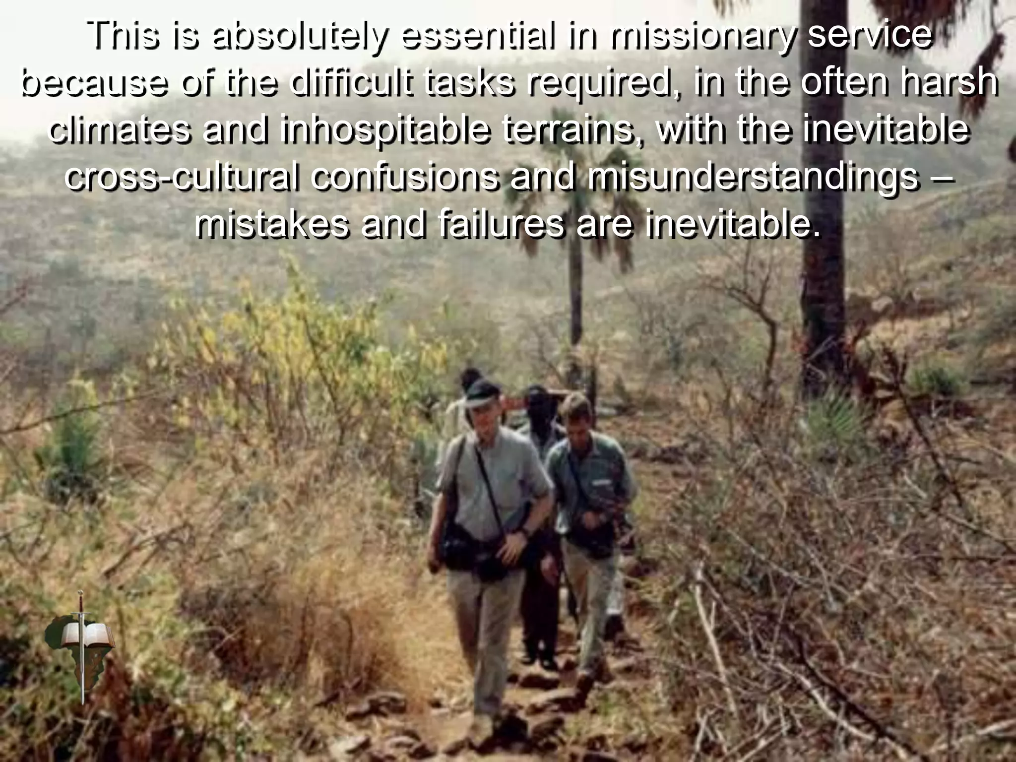 This is absolutely essential in missionary service
because of the difficult tasks required, in the often harsh
climates and inhospitable terrains, with the inevitable
cross-cultural confusions and misunderstandings –
mistakes and failures are inevitable.
 