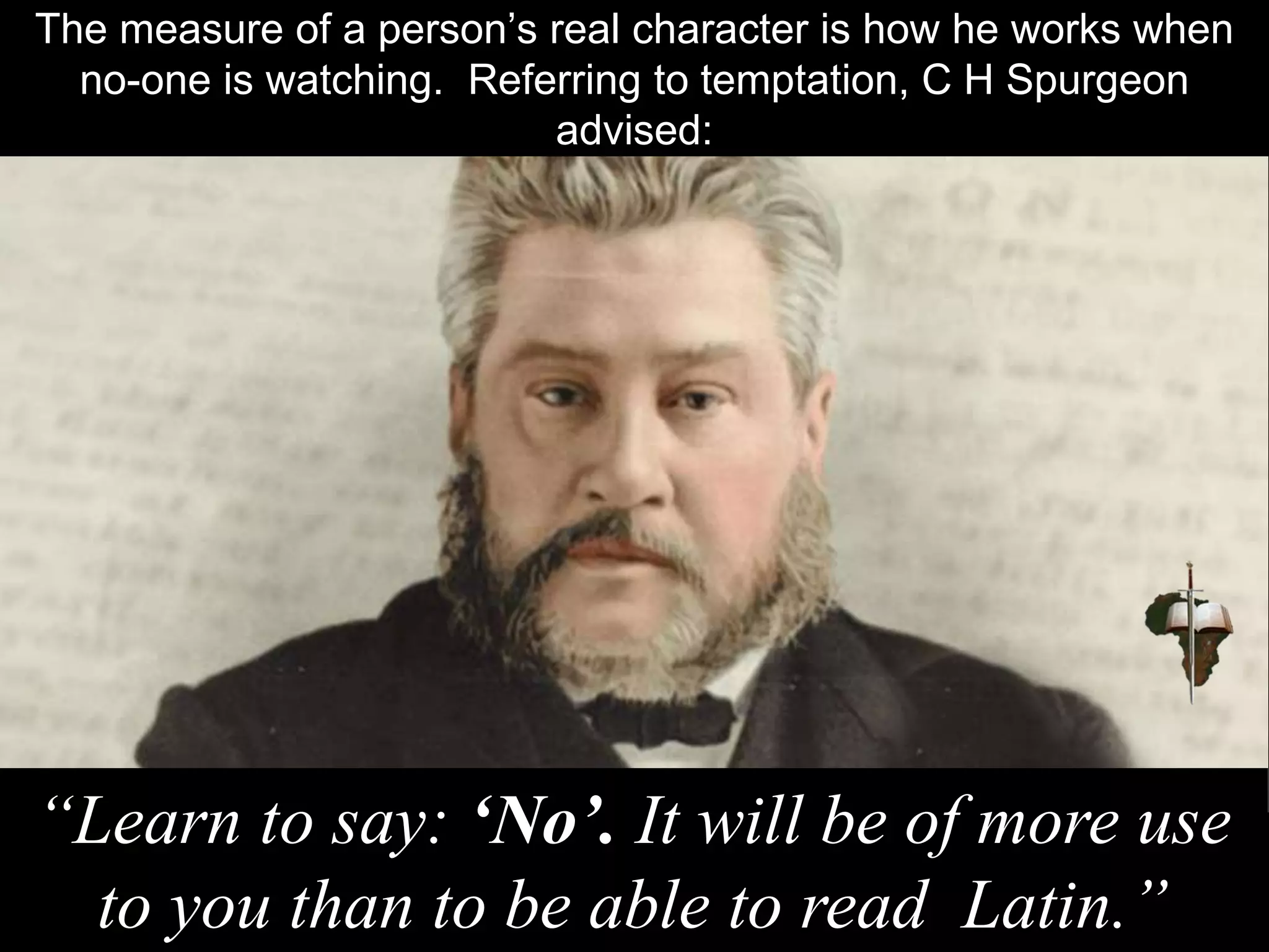 The measure of a person’s real character is how he works when
no-one is watching. Referring to temptation, C H Spurgeon
advised:
“Learn to say: ‘No’. It will be of more use
to you than to be able to read Latin.”
 