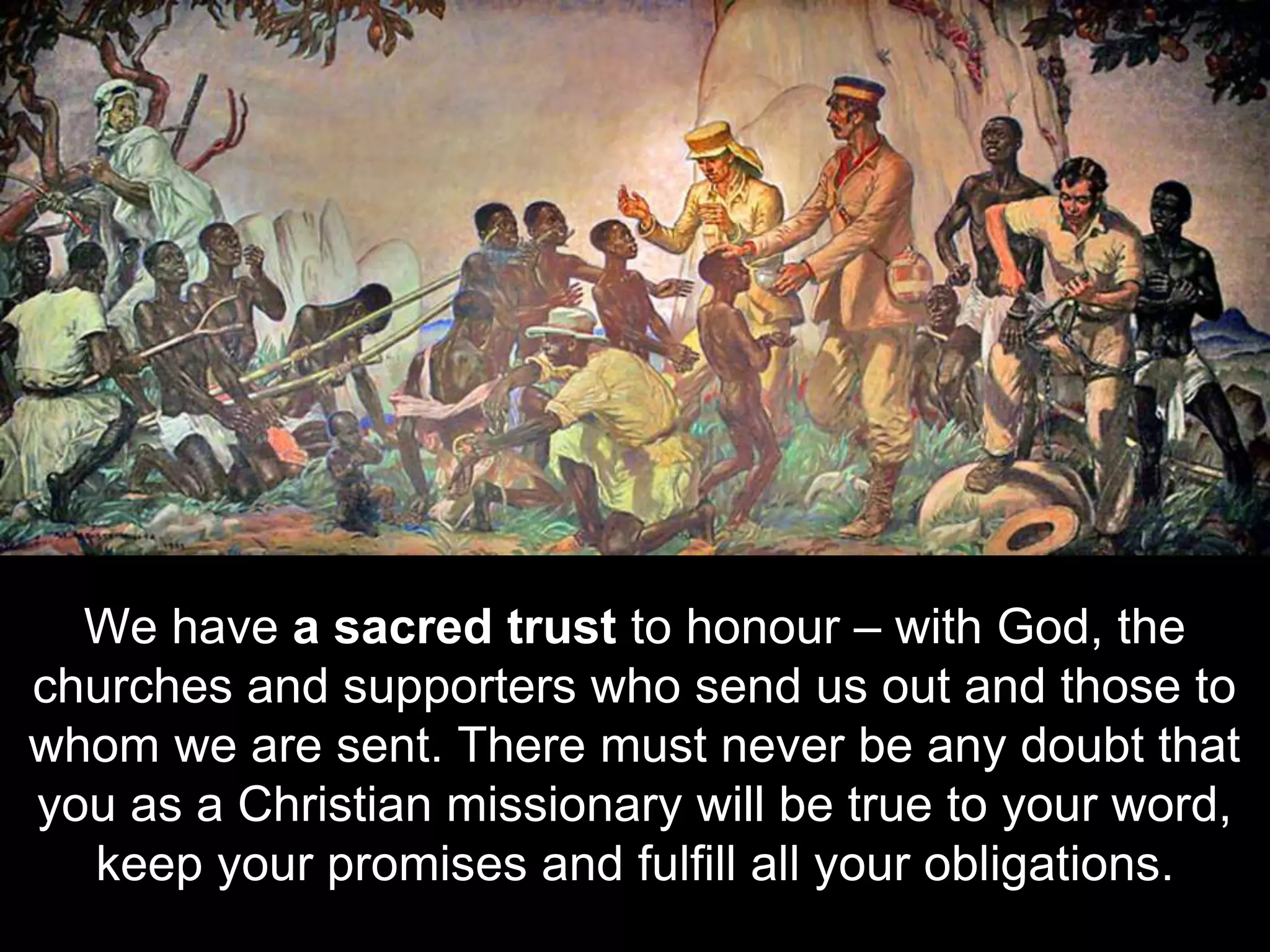 We have a sacred trust to honour – with God, the
churches and supporters who send us out and those to
whom we are sent. There must never be any doubt that
you as a Christian missionary will be true to your word,
keep your promises and fulfill all your obligations.
 