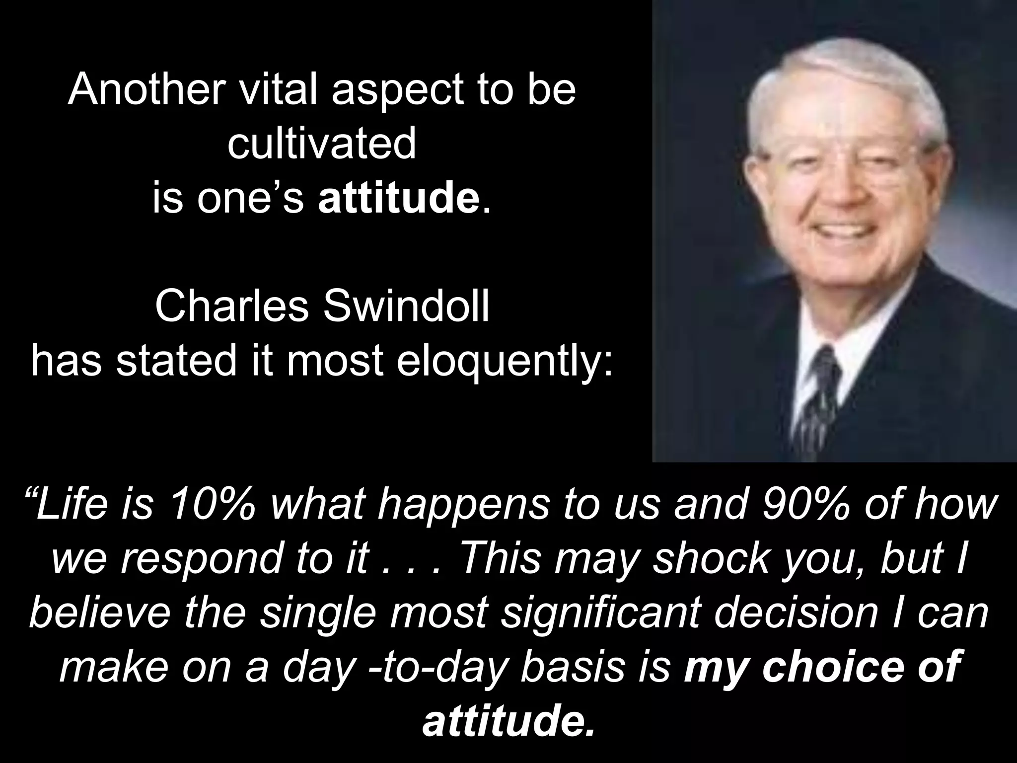 Another vital aspect to be
cultivated
is one’s attitude.
Charles Swindoll
has stated it most eloquently:
“Life is 10% what happens to us and 90% of how
we respond to it . . . This may shock you, but I
believe the single most significant decision I can
make on a day -to-day basis is my choice of
attitude.
 
