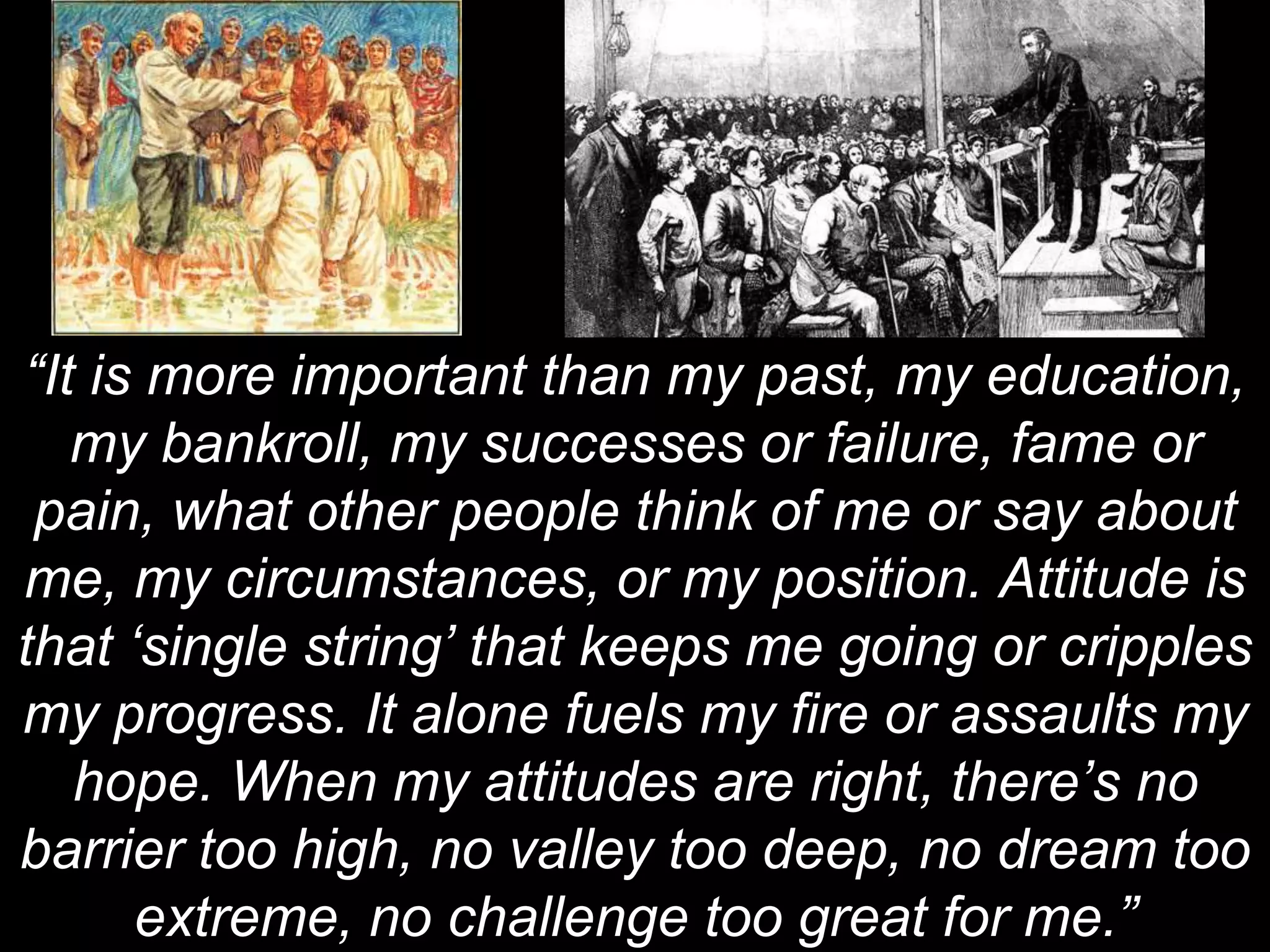 “It is more important than my past, my education,
my bankroll, my successes or failure, fame or
pain, what other people think of me or say about
me, my circumstances, or my position. Attitude is
that ‘single string’ that keeps me going or cripples
my progress. It alone fuels my fire or assaults my
hope. When my attitudes are right, there’s no
barrier too high, no valley too deep, no dream too
extreme, no challenge too great for me.”
 
